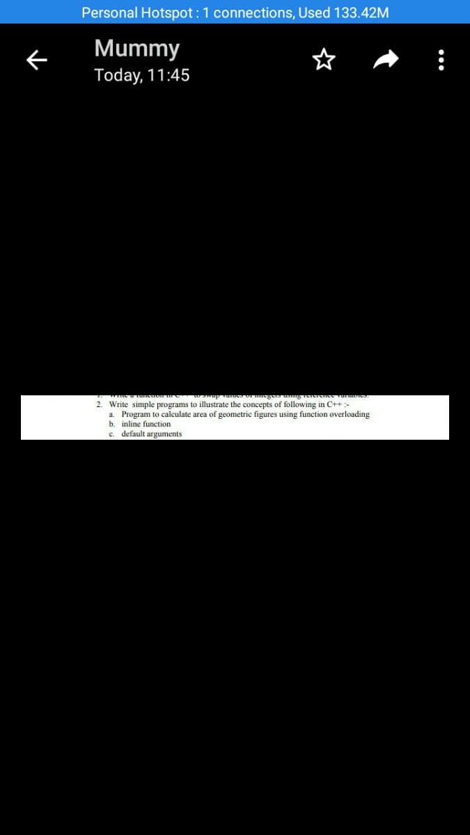 Personal Hotspot :1 connections, Used 133.42M
Mummy
Today, 11:45
2. Write simple programs to illustrate the concepts of following in C++:-
a. Program to calculate area of geometric figures using function overloading
b. inline function
c. default arguments
