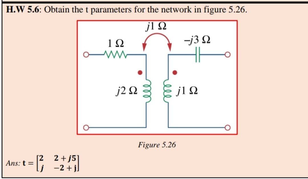 H.W 5.6: Obtain the t parameters for the network in figure 5.26.
jl Q
1Ω
-j3 2
j2 Ω
j1Ω
Figure 5.26
2 + j5]
lj -2+j]
Ans: t =
