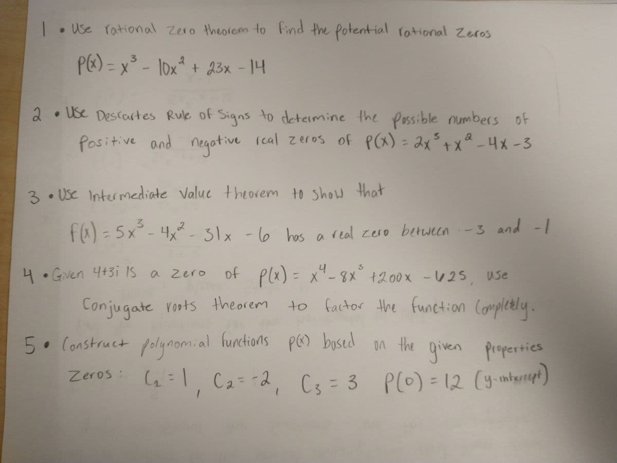 |• Use rational Zero theorem to Find the Potential rational Zeros
PE) = x° - lox* + 23x - 14
23x-14
2.Use Descartes Rule of Signs to determine the Possible numbers of
Positive and negotive lcal zeros of P) = 2x°+x-4x-3
PCa)= みメナメ
ive (cal Z eros of
3.Use Intermediate Valuc theorem to show that
fa) = 5x°-4x²-31x -l6 -1
f@)=5x
4x - 31x - l6 hes a
a real zero between-3 and
4.Gven 4+3i IS a zero
of Plx) = x- 8x° +200x -U 25, use
= x'-8X +00x -425 use
Conjugate roots theorem
to factor the function Completly.
5. Construct folynomial pe) bysed n the
functions
PG) bosed on the
* the given propertics
Zeros: G=| C2=-2
(=1, Ca= 2, Cs = 3 P(0) = 12 (y-mtertegn)
C3%=3 P(0) = 12 (y-mterept)
