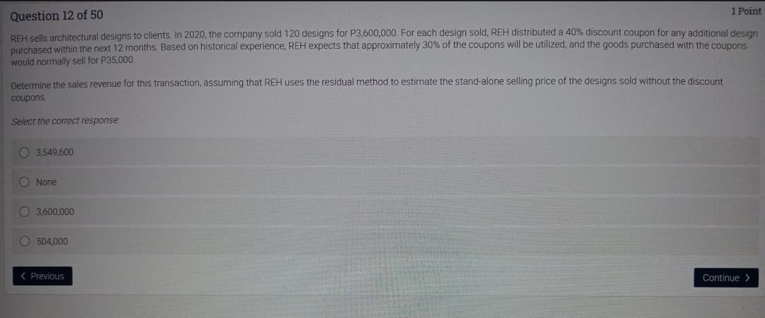 1 Point
Question 12 of 50
REH sells architectural designs to clients. In 2020, the company sold 120 designs for P3,600,000. For each design sold, REH distributed a 40% discount coupon for any additional desian
purchased within the next 12 months. Based on historical experience, REH expects that approximately 30% of the coupons will be utilized, and the goods purchased with the coupons
would normally sell for P35,000.
Determine the sales revenue for this transaction, assuming that REH uses the residual method to estimate the stand-alone selling price of the designs sold without the discount
coupons.
Select the correct response:
O 3,549,600
O None
O 3,600,000
O 504,000
( Previous
Continue >
