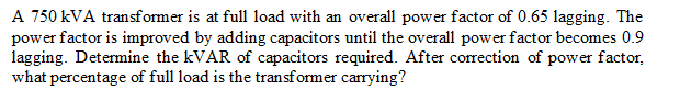 A 750 kVA transformer is at full load with an overall power factor of 0.65 lagging. The
power factor is improved by adding capacitors until the overall power factor becomes 0.9
lagging. Determine the KVAR of capacitors required. After correction of power factor,
what percentage of full load is the transformer carrying?
