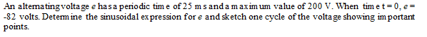 An altematingvoltage e hasa periodic tim e of 25 ms anda maximum value of 200 V. When tim et= 0, e =
-82 volts. Determ ine the sinusoidal expression for e and sketch one cycle of the voltage showing im portant
points.
