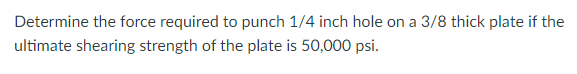 Determine the force required to punch 1/4 inch hole on a 3/8 thick plate if the
ultimate shearing strength of the plate is 50,000 psi.
