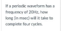 If a periodic waveform has a
frequency of 20HZ, how
long lin msec) will it take to
complete four cycles.
