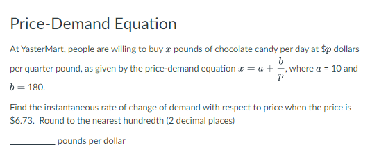 Price-Demand Equation
At YasterMart, people are willing to buy a pounds of chocolate candy per day at $p dollars
b
per quarter pound, as given by the price-demand equation = a + =, where a = 10 and
Р
b = 180.
Find the instantaneous rate of change of demand with respect to price when the price is
$6.73. Round to the nearest hundredth (2 decimal places)
pounds per dollar