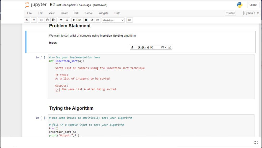 jupyter E2 Last Checkpoint: 2 hours ago (autosaved)
Logout
| Python 3 O
File
Edit
View
Insert
Cell
Kernel
Widgets
Help
Trusted
Run
Markdown
Problem Statement
We want to sort a list of numbers using Insertion Sorting algorithm
Input:
A = (k,\k, e R
Vi < n)
In [ ]: # write your implementation here
def insertion_sort(A):
Sorts list of numbers using the insertion sort technique
It takes
A: a list of integers to be sorted
Outputs:
[-) the same list A after being sorted
Trying the Algorithm
In [ ]: # use some inputs to empirically test your algorithm
# fill in a sample input to test your algorithm
A - ()
insertion_sort(A)
print("Output:",A )
