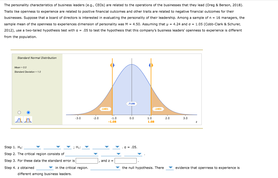 The personality characteristics of business leaders (e.g., CEOS) are related to the operations of the businesses that they lead (Oreg & Berson, 2018).
Traits like openness to experience are related to positive financial outcomes and other traits are related to negative financial outcomes for their
businesses. Suppose that a board of directors is interested in evaluating the personality of their leadership. Among a sample of n = 16 managers, the
sample mean of the openness to experiences dimension of personality was M = 4.50. Assuming that u = 4.24 and o = 1.05 (Cobb-Clark & Schurer,
2012), use a two-tailed hypothesis test with a = .05 to test the hypothesis that this company's business leaders' openness to experience is different
from the population.
Standard Normal Distribution
Mean - 0.0
Standard Deviation 1.0
.7198
.1401
.1401
-3.0
-2.0
-1.0
0.0
1.0
2.0
3.0
-1.08
1.08
Step 1. Ho:
; H;:
a = .05.
Step 2. The critical region consists of
Step 3. For these data the standard error is
and z =
Step 4. z obtained
in the critical region.
the null hypothesis. There
evidence that openness to experience is
different among business leaders.
