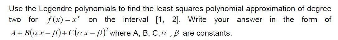 Use the Legendre polynomials to find the least squares polynomial approximation of degree
the interval [1, 2]. Write your
two
for f(x) = x* on
in the form of
answer
A+ B(ax-B)+ C(ax-B)'where A, B, C, a ,B are constants.
