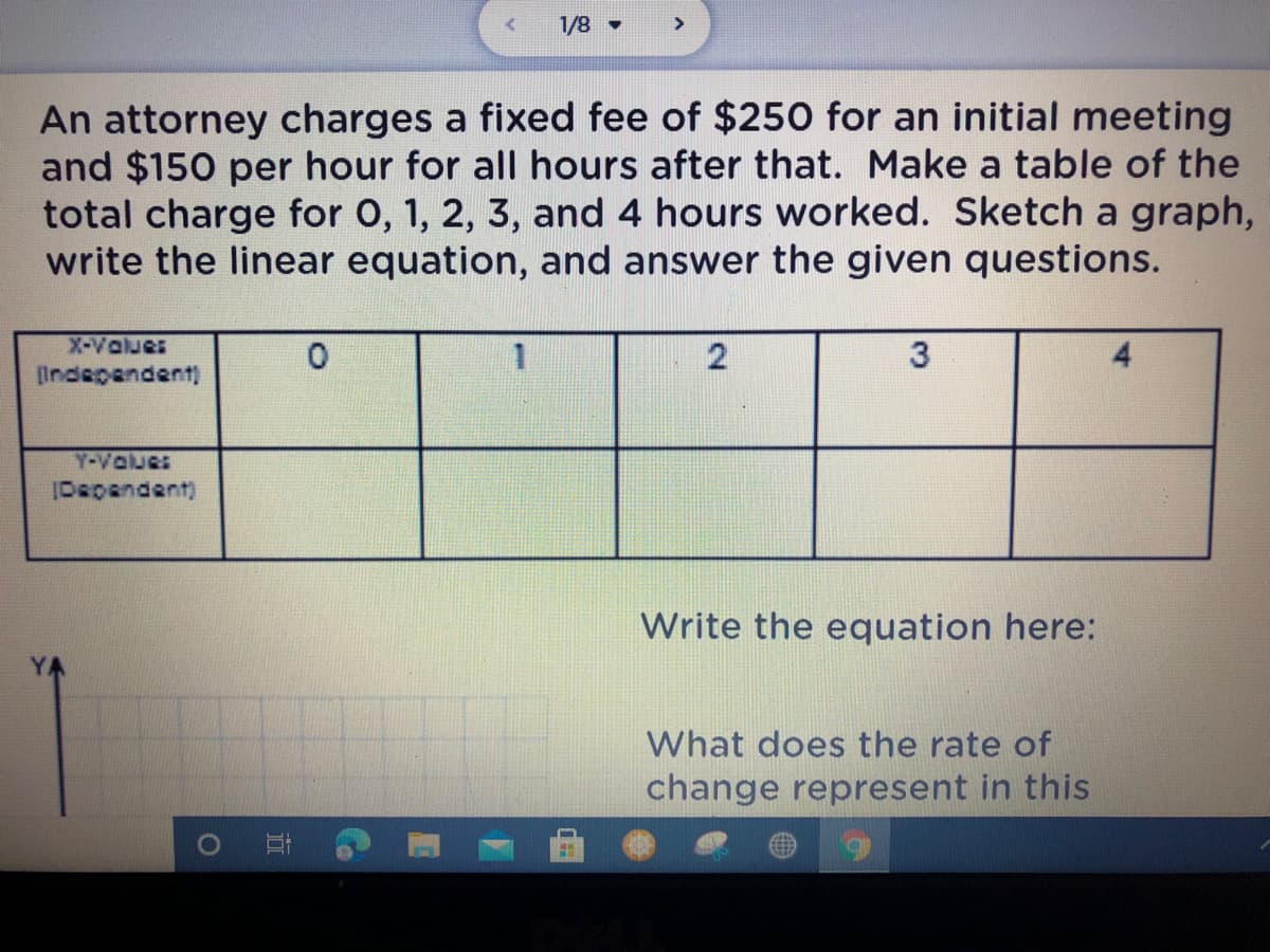 1/8 •
>
An attorney charges a fixed fee of $250 for an initial meeting
and $150 per hour for all hours after that. Make a table of the
total charge for 0, 1, 2, 3, and 4 hours worked. Sketch a graph,
write the linear equation, and answer the given questions.
X-Values
Indepandent)
4
Y-Vaues
IDepandent)
Write the equation here:
What does the rate of
change represent in this
近
