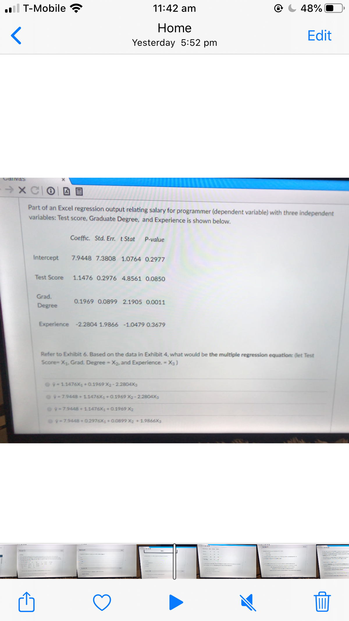 il T-Mobile
11:42 am
48%
Home
Edit
Yesterday 5:52 pm
Canvas
因 国
Part of an Excel regression output relating salary for programmer (dependent variable) with three independent
variables: Test score, Graduate Degree, and Experience is shown below.
Coeffic. Std. Err. t Stat
P-value
Intercept
7.9448 7.3808 1.0764 0.2977
Test Score
1.1476 0.2976 4.8561 0.0850
Grad.
0.1969 0.0899 2.1905 0.0011
Degree
Experience -2.2804 1.9866 -1.0479 0.3679
Refer to Exhibit 6. Based on the data in Exhibit 4, what would be the multiple regression equation: (let Test
Score-X. Grad. Degree- X2, and Experience. = X3)
O9-11476X +0.1969 X2-2.2804X3
09-7.9448 11476X1+0.1969 X2-2.2804X3
O9-79448+1.1476X +0.1969 X2
9-7.9448 +0.2976X1 + 00899 X2 +1.9866X3
