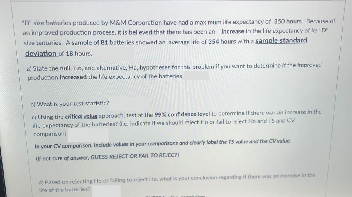 "D" size batteries produced by M&M Corporation have had a maximum life expectancy of 350 hours. Because of
an improved production process, it is believed that there has been an increase in the life expectancy of its "D"
size batteries. A sample of 81 batteries showed an average life of 354 hours with a sample standard
deviation of 18 hours.
a) State the null, Ho, and alternative, Ha, hypotheses for this problem if you want to determine if the improved
production increased the life expectancy of the batteries
b) What is your test statistic?
c) Using the critical value approach, test at the 99% confidence level to determine if there was an increase in the
life expectancy of the batteries? (i.e. indicate if we should reject Ho or fail to reject Ho and TS and CV
comparison)
In your CV comparison, include values in your comparisons and clearly label the TS value and the CV value.
(If not sure of answer, GUESS REJECT OR FAIL TO REJECT)
d) Based on rejecting Ho or failing to reject Ho, what is your conclusion regarding if there was an increase in the
life of the batteries?
rion
