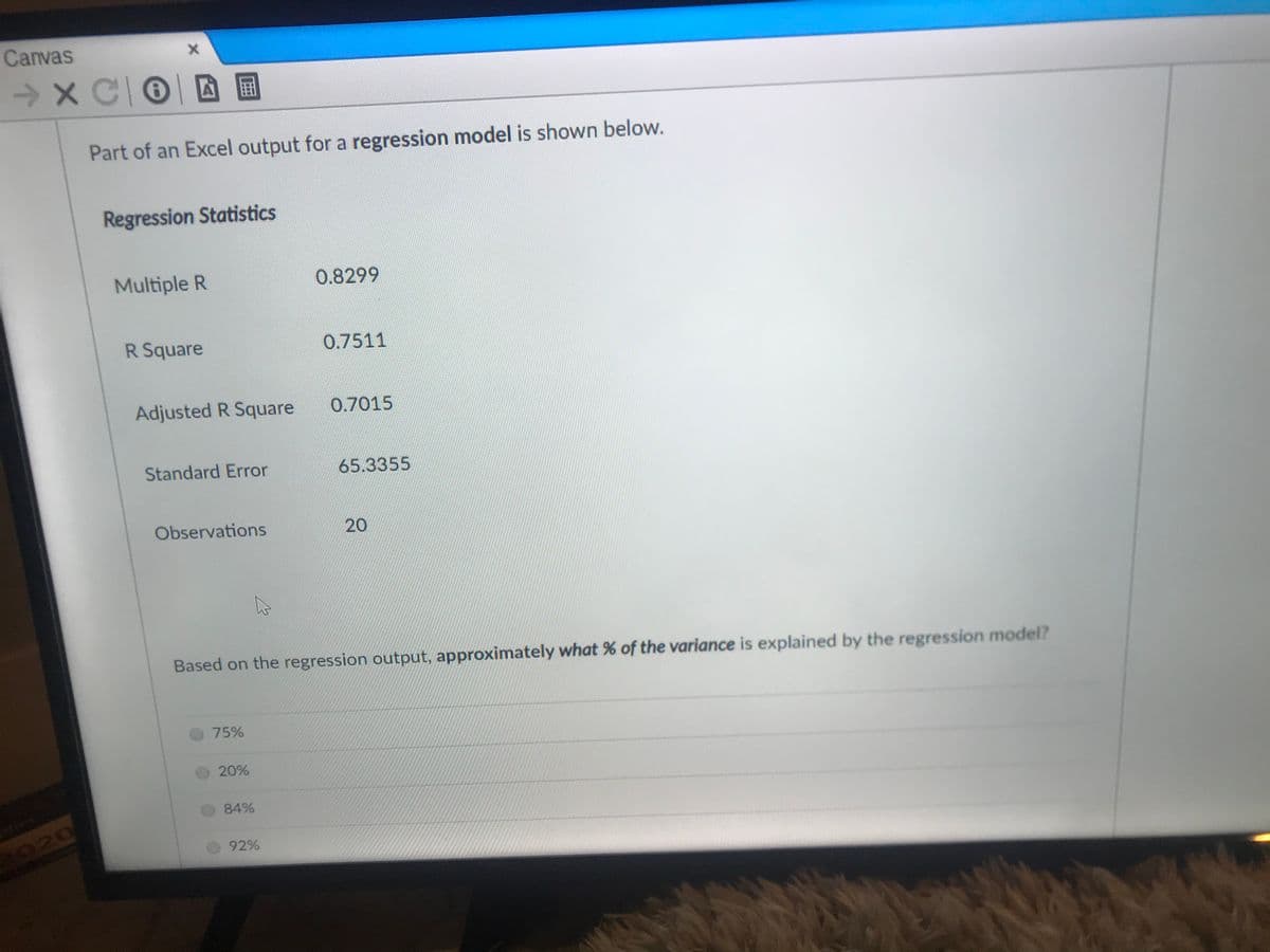 Canvas
Part of an Excel output for a regression model is shown below.
Regression Statistics
Multiple R
0.8299
R Square
0.7511
Adjusted R Square
0.7015
Standard Error
65.3355
Observations
20
Based on the regression output, approximately what % of the variance is explained by the regression model?
75%
20%
84%
92%
