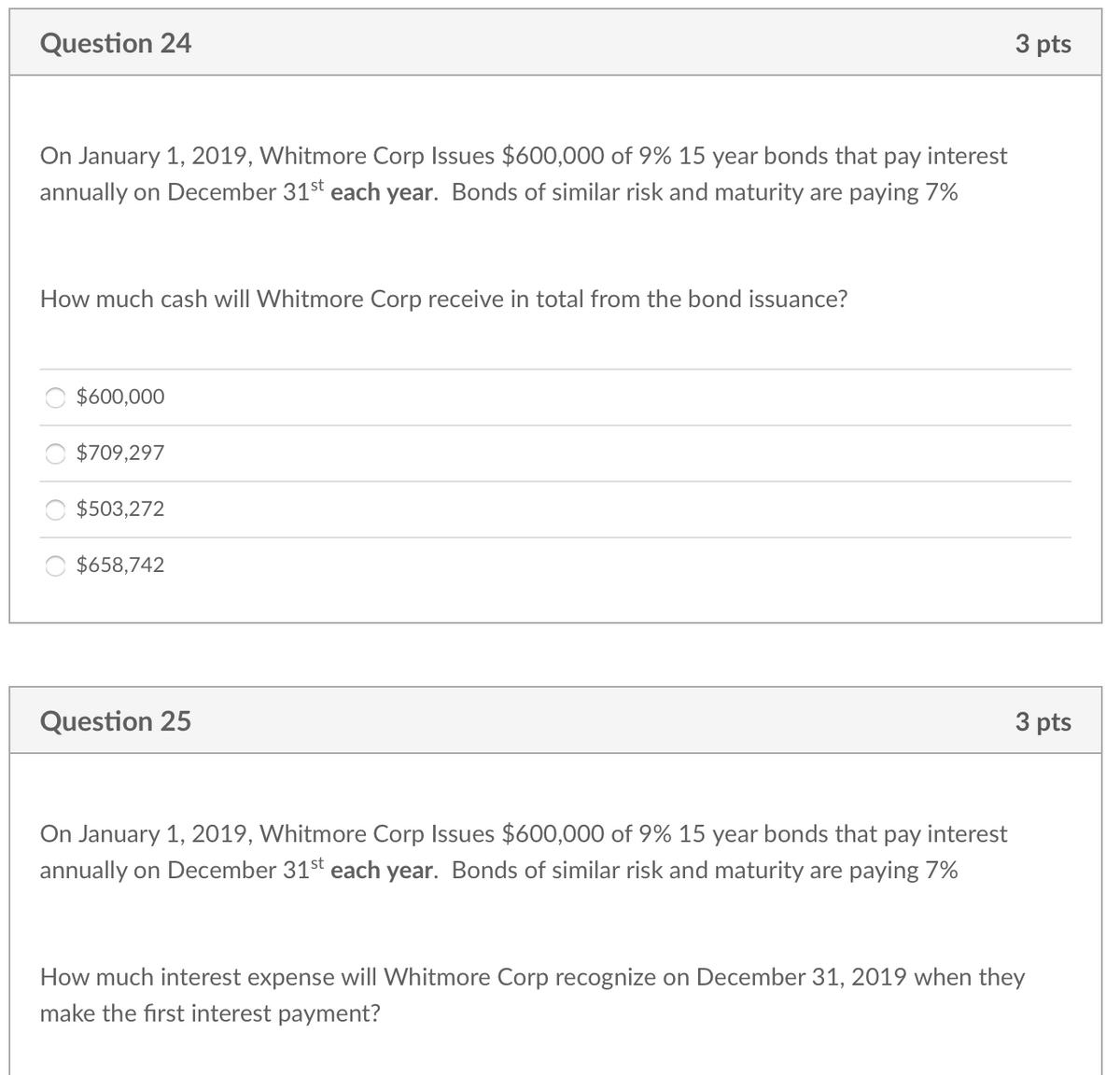 Question 24
3 pts
On January 1, 2019, Whitmore Corp Issues $600,000 of 9% 15 year bonds that pay interest
annually on December 31st each year. Bonds of similar risk and maturity are paying 7%
How much cash will Whitmore Corp receive in total from the bond issuance?
$600,000
$709,297
$503,272
$658,742
Question 25
3 pts
On January 1, 2019, Whitmore Corp Issues $600,000 of 9% 15 year bonds that pay interest
annually on December 31st each year. Bonds of similar risk and maturity are paying 7%
How much interest expense will Whitmore Corp recognize on December 31, 2019 when they
make the first interest payment?
