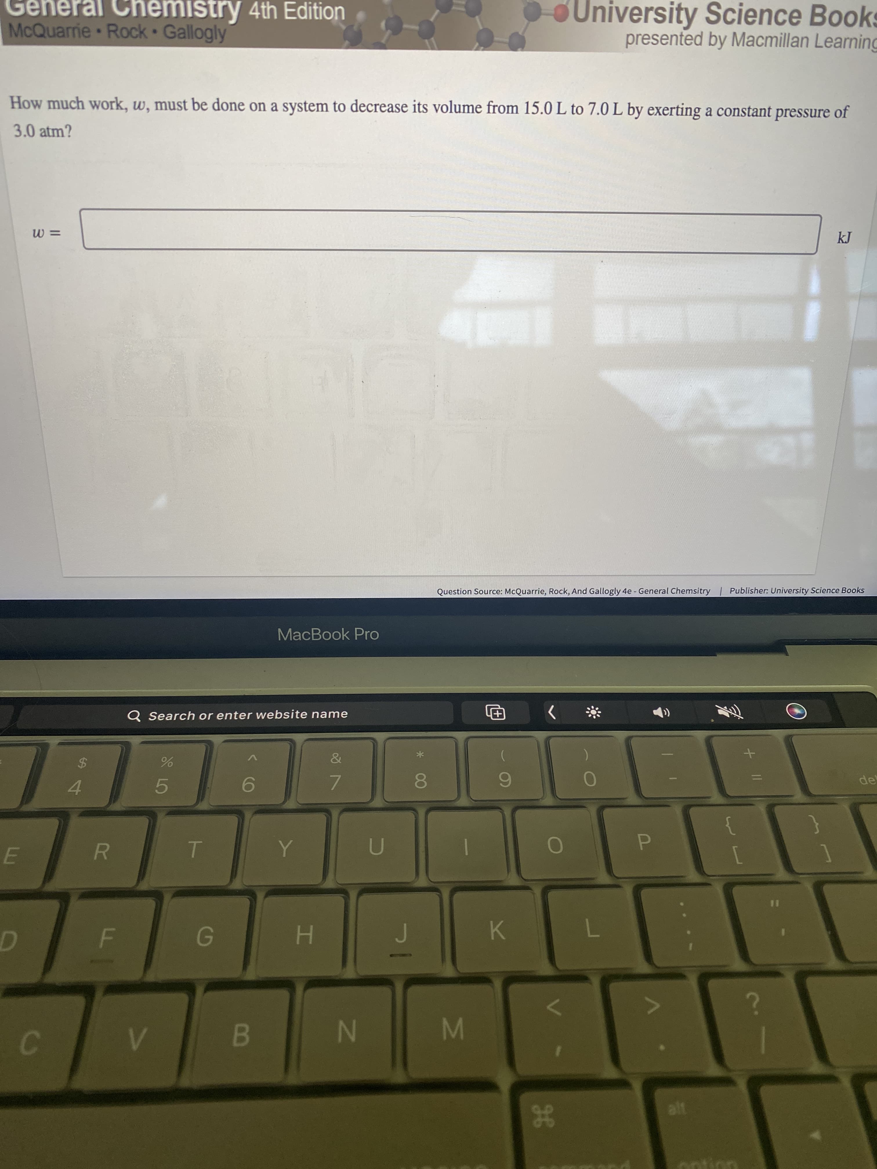 IM
IN
B
General Chemistry 4th Edition
McQuarrie Rock Gallogly
OUniversity Science Books
presented by Macmillan Learning
How much work, w, must be done on a system to decrease its volume from 15.0 L to 7.0 L by exerting a constant pressure of
3.0 atm?
Question Source: McQuarrie, Rock, And Gallogly 4e - General Chemsitry | Publisher: University Science Books
MacBook Pro
Q Search or enter website name
&
%24
6.
7.
4.
5.
}
R.
E.
K.
H.
g8
ontion
