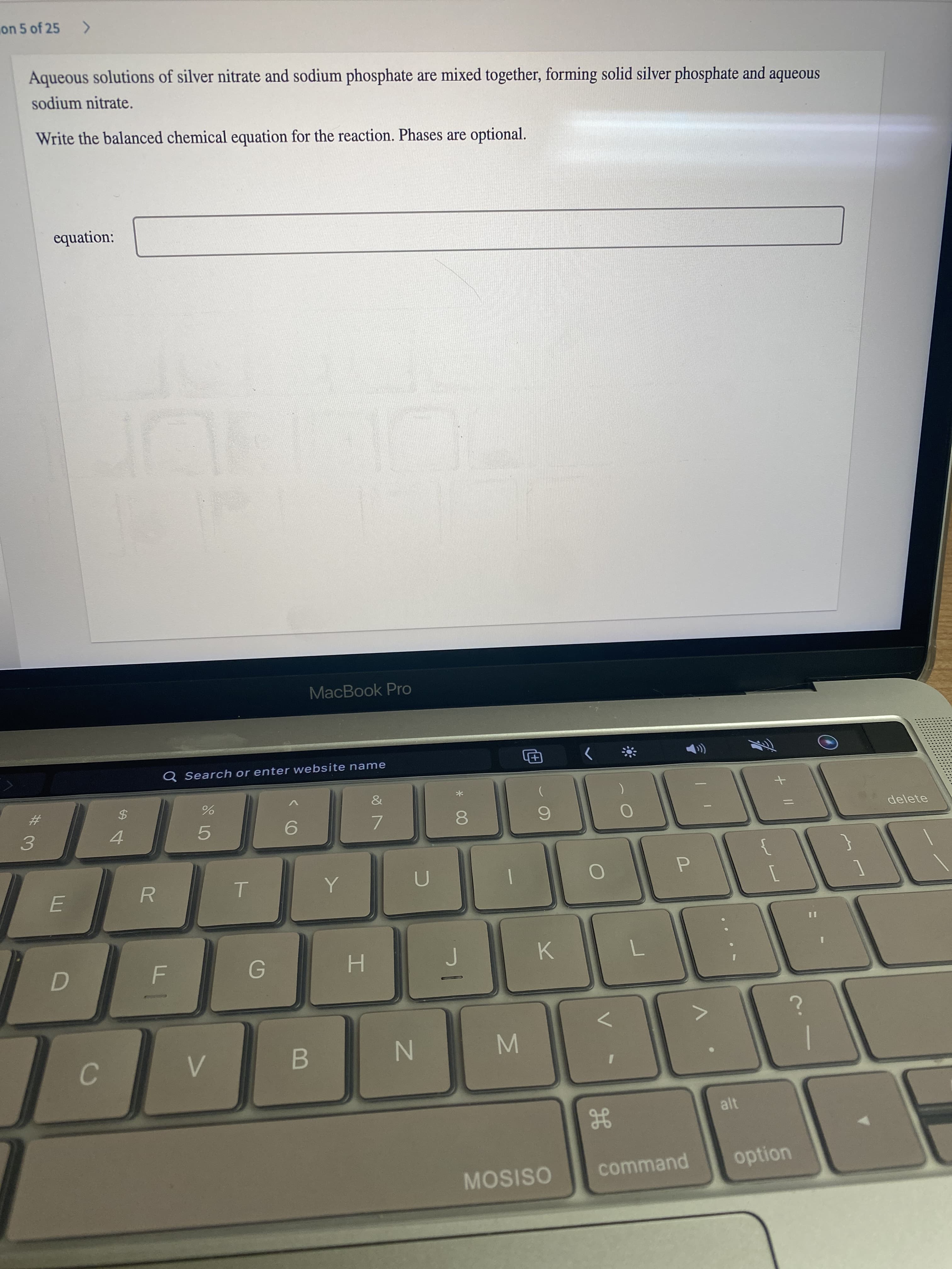 + ||
MN
%#M
on 5 of 25
Aqueous solutions of silver nitrate and sodium phosphate are mixed together, forming solid silver phosphate and aqueous
sodium nitrate.
Write the balanced chemical equation for the reaction. Phases are optional.
equation:
MacBook Pro
Q Search or enter website name
%23
3.
*
4.
5.
7.
8.
delete
E.
R.
H.
K.
B
alt
MOSISO
command
option
