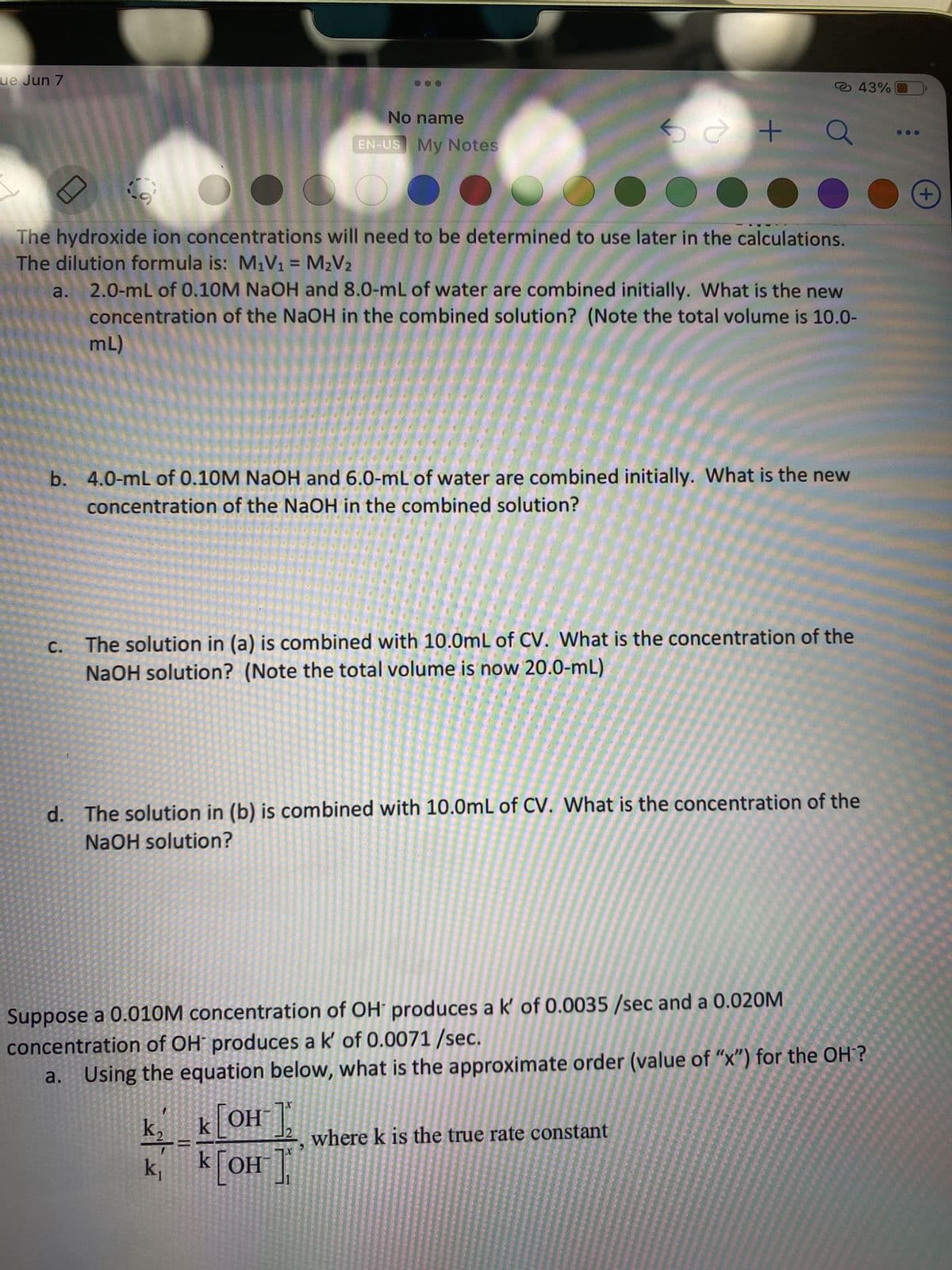 ---

**Title: Understanding Hydroxide Ion Concentrations and Rates of Reactions**

**Introduction:**
In this section, we explore how to determine hydroxide ion (OH-) concentrations in solutions through dilution and how to approximate the order of reactions using given rate constants.

**Hydroxide Ion Concentration Calculations:**
The hydroxide ion concentrations will need to be determined to use later in the calculations. The dilution formula is: 
\[ M_1V_1 = M_2V_2 \]

**Problems and Solutions:**

**a.** *Concentration in Combined Solutions:*
   
2.0 mL of 0.10 M NaOH and 8.0 mL of water are combined initially. What is the new concentration of the NaOH in the combined solution? (Note the total volume is 10.0 mL)

**Solution:**  
\[ M_1 = 0.10 \text{ M}, V_1 = 2.0 \text{ mL}, V_2 = 10.0 \text{ mL} \]  
\[ M_2 = \frac{M_1V_1}{V_2} = \frac{(0.10)(2.0)}{10.0} = 0.02 \text{ M} \]

**b.** *Different Initial Volumes:*
   
4.0 mL of 0.10 M NaOH and 6.0 mL of water are combined initially. What is the new concentration of the NaOH in the combined solution?

**Solution:**  
\[ M_1 = 0.10 \text{ M}, V_1 = 4.0 \text{ mL}, V_2 = 10.0 \text{ mL} \]  
\[ M_2 = \frac{M_1V_1}{V_2} = \frac{(0.10)(4.0)}{10.0} = 0.04 \text{ M} \]

**c.** *Further Dilution:*

The solution in (a) is combined with 10.0 mL of CV. What is the concentration of the NaOH solution? (Note the total volume is now 20.0 mL)

**Solution:**  
The concentration of NaOH from (a) is 0.02 M with a volume of 