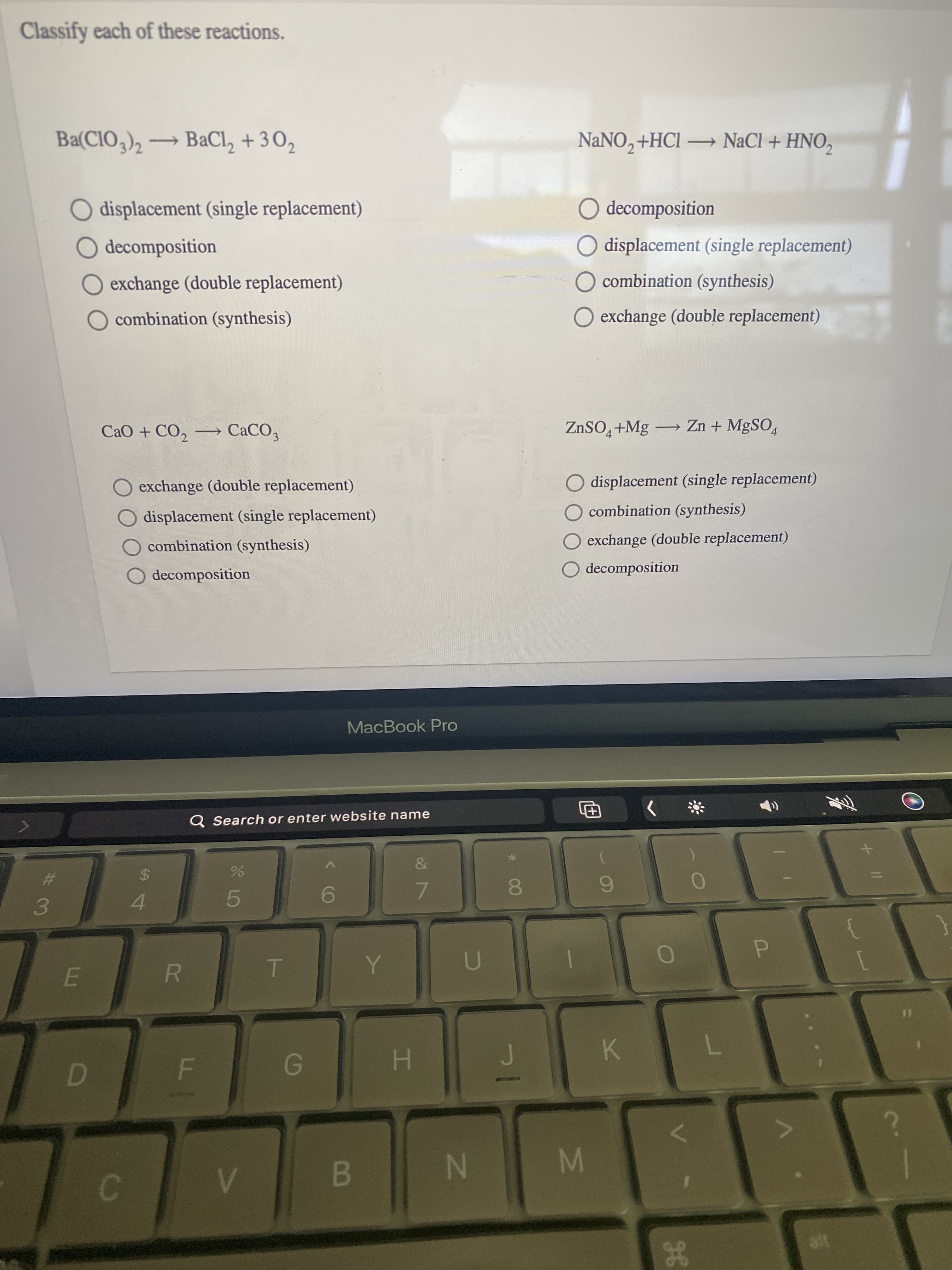 IM
R
Classify each of these reactions.
Ba(CIO,)2 → BaCl, + 3 02
NANO, +HCl NaCl + HNO,
O displacement (single replacement)
O decomposition
O decomposition
O displacement (single replacement)
O exchange (double replacement)
O combination (synthesis)
O combination (synthesis)
O exchange (double replacement)
CaO + CO, → CaCO,
ZnSO,+Mg → Zn + MgSO,
exchange (double replacement)
O displacement (single replacement)
combination (synthesis)
displacement (single replacement)
combination (synthesis)
exchange (double replacement)
decomposition
O decomposition
MacBook Pro
Q Search or enter website name
%24
%23
6.
7.
8.
4.
5.
{
P.
K.
H.
B.
N
alt
gE

