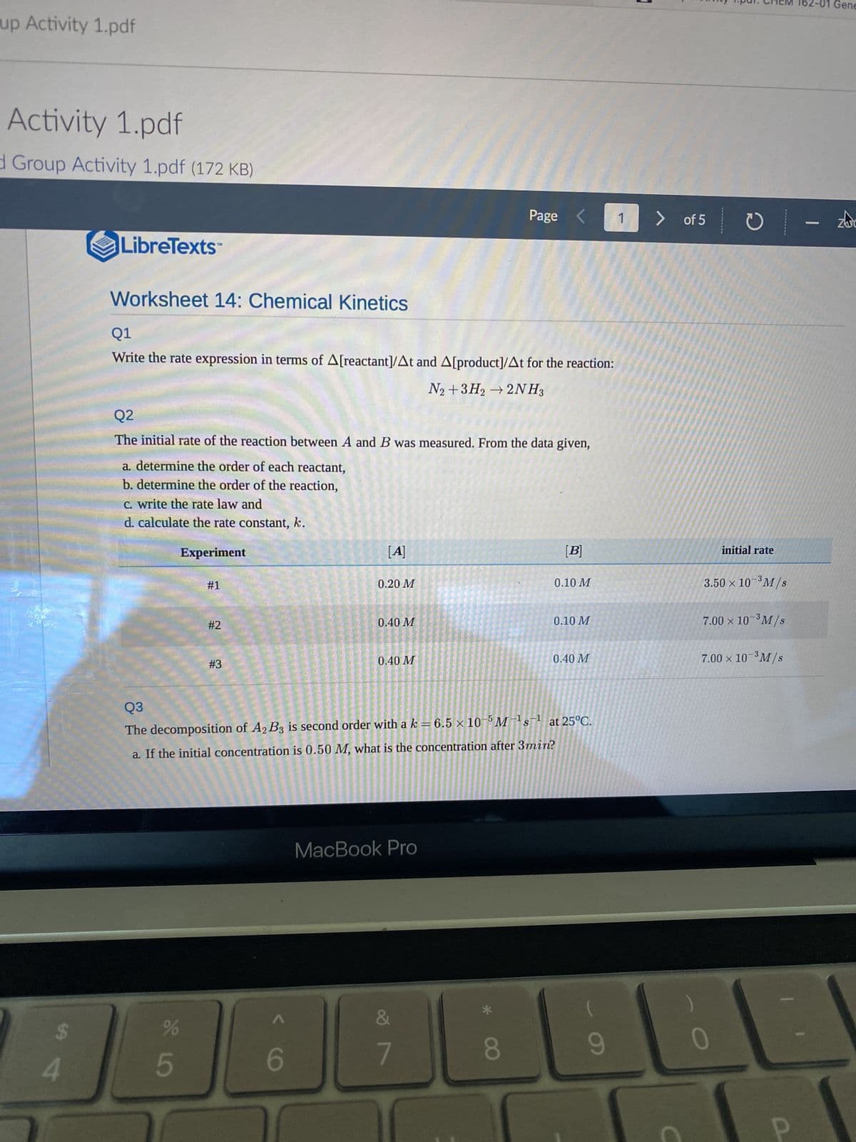 up Activity 1.pdf
Activity 1.pdf
Group Activity 1.pdf (172 KB)
Page
1
LibreTexts
Worksheet 14: Chemical Kinetics
Q1
Write the rate expression in terms of A[reactant]/At and A[product]/At for the reaction:
N2 + 3H2 → 2NH3
Q2
The initial rate of the reaction between A and B was measured. From the data given,
a. determine the order of each reactant,
b. determine the order of the reaction,
c. write the rate law and
d. calculate the rate constant, k.
[A]
[B]
Experiment
#1
0.20 M
0.10 M
0.40 M
0.10 M
#2
0.40 M
0.40 M
#3
Q3
The decomposition of A2 B3 is second order with a k = 6.5 × 10 Ms at 25°C.
a. If the initial concentration is 0.50 M, what is the concentration after 3min?
MacBook Pro
(
7
9
SA
4
SLO
5
6
F 00
>
C
of 5
C
initial rate
3.50 × 10-³ M/s
7.00 × 10-³ M/s
7.00 × 10-³M/s
0
Gene
| - zbo