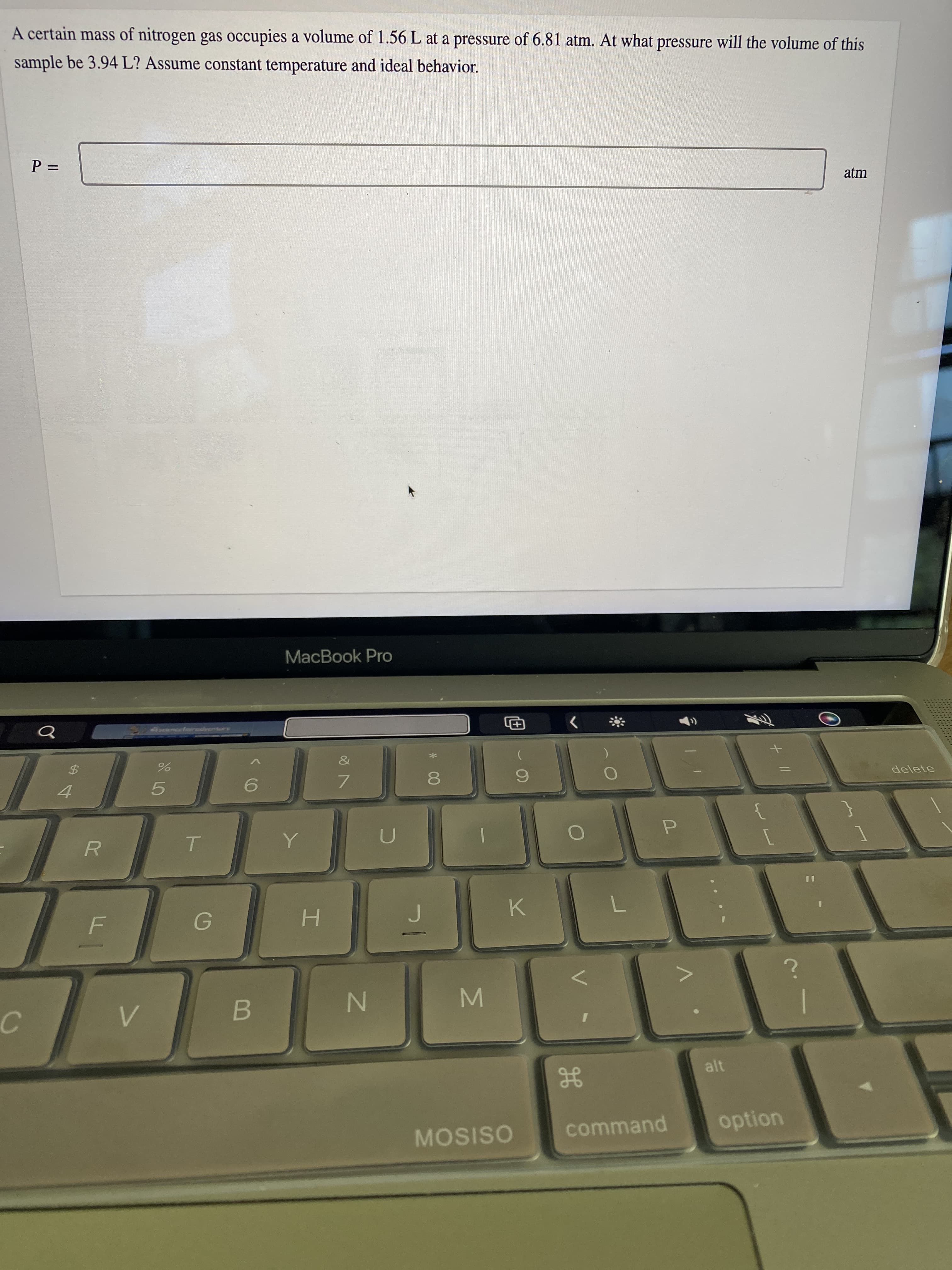 MN
%24
A certain mass of nitrogen gas occupies a volume of 1.56 L at a pressure of 6.81 atm. At what pressure will the volume of this
sample be 3.94 L? Assume constant temperature and ideal behavior.
%3D
atm
MacBook Pro
&
5.
7.
8.
delete
U
R.
H.
K.
alt
MOSISO
command
option
