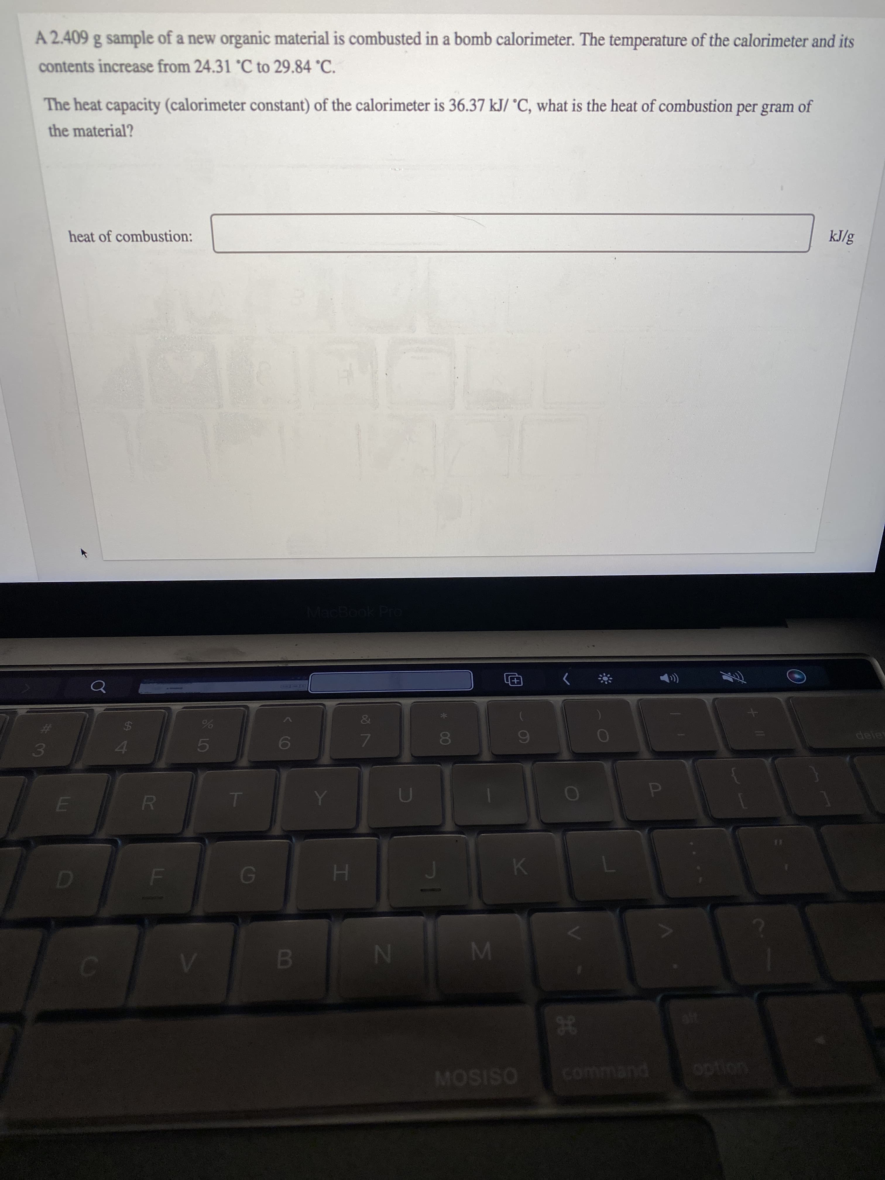 P
IM
IN
FI
LO
R
LLI
A 2.409 g sample of a new organic material is combusted in a bomb calorimeter. The temperature of the calorimeter and its
contents increase from 24.31 °C to 29.84 °C.
The heat capacity (calorimeter constant) of the calorimeter is 36.37 kJ/ °C, what is the heat of combustion per gram of
the material?
heat of combustion:
kJ/g
MacBook Pro
&
24
deles
4A
38
command
MOSISO
option
