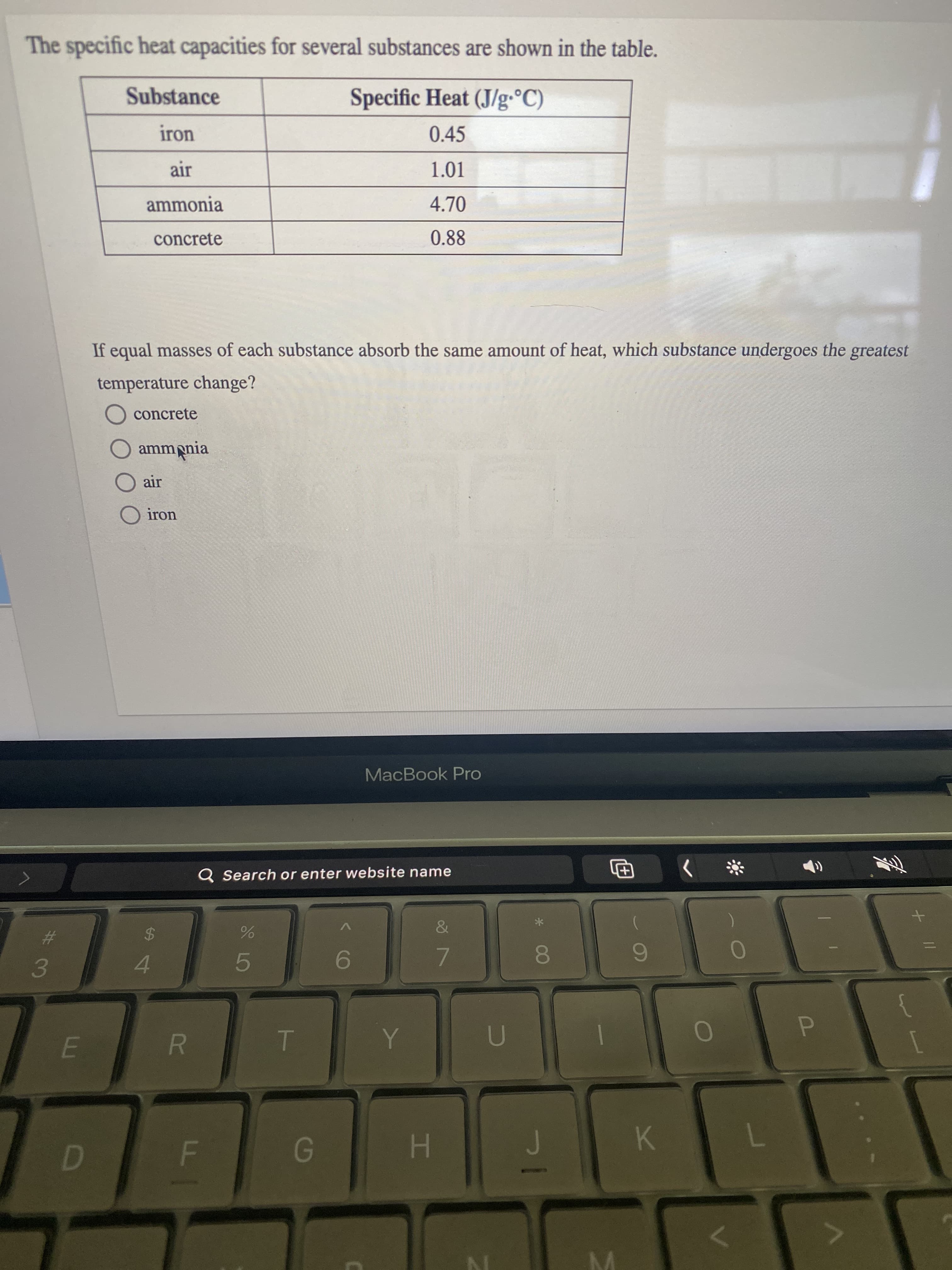 F.
The specific heat capacities for several substances are shown in the table.
Substance
Specific Heat (J/g•°C)
iron
0.45
1.01
ammonia
4.70
concrete
0.88
If equal masses of each substance absorb the same amount of heat, which substance undergoes the greatest
temperature change?
O concrete
amm pnia
air
O iron
MacBook Pro
Q Search or enter website name
The
%23
24
7.
00
4.
5.
3.
P.
K
H .
