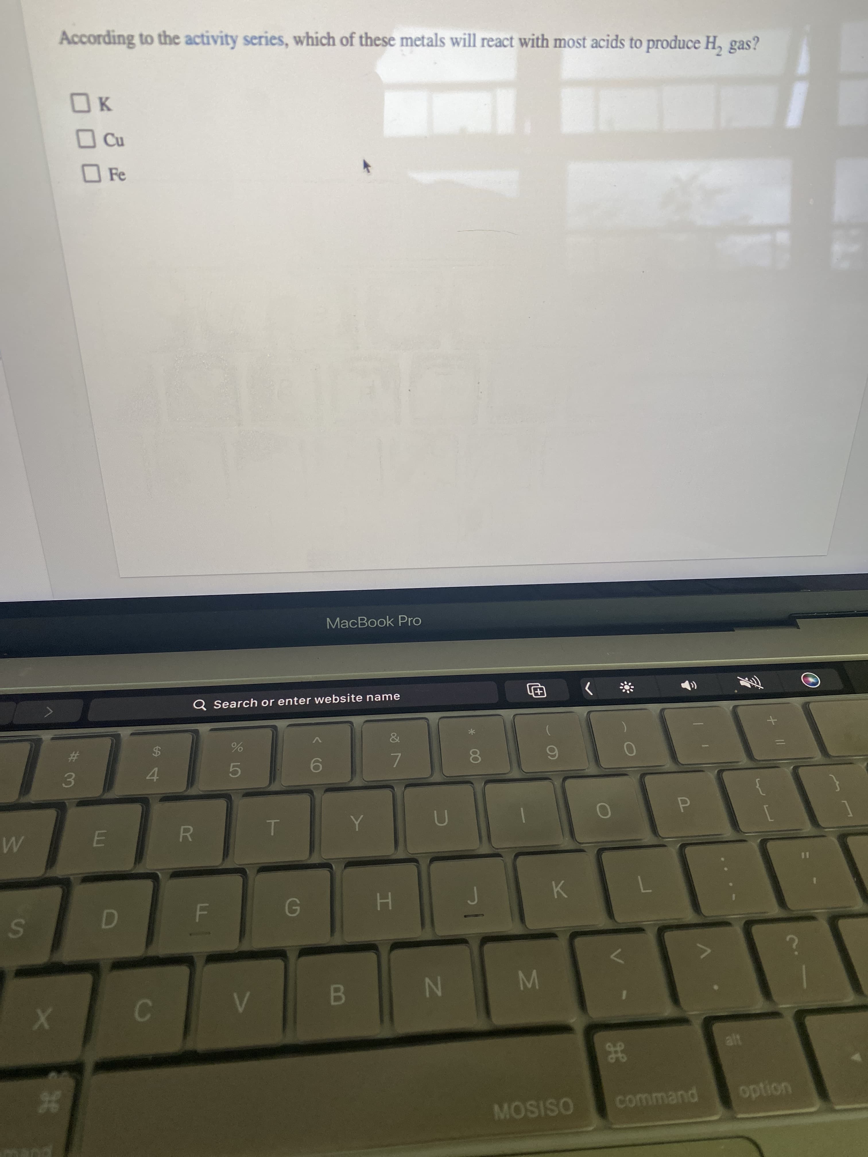 IN
C.
%24
36
According to the activity series, which of these metals will react with most acids to produce H, gas?
OK
O Fe
MacBook Pro
Q Search or enter website name
%23
3.
4.
7.
E.
R.
P.
1
H.
B.
M
MOSISO
command
option
