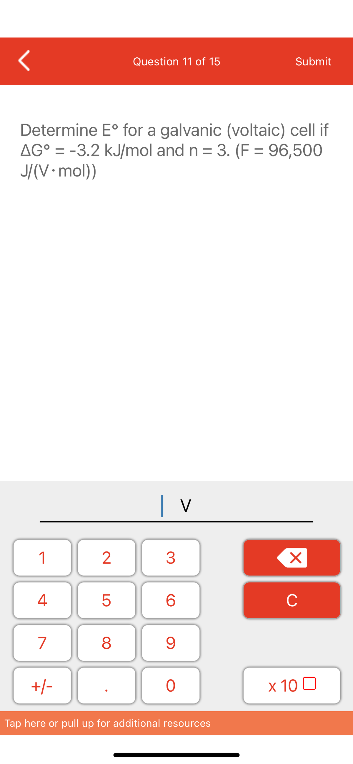 1
Determine Eº for a galvanic (voltaic) cell if
AG° = -3.2 kJ/mol and n = 3. (F = 96,500
J/(V.mol))
4
7
+/-
2
LO
5
Question 11 of 15
8
| V
3
6
9
O
Submit
Tap here or pull up for additional resources
X
C
x 10 □