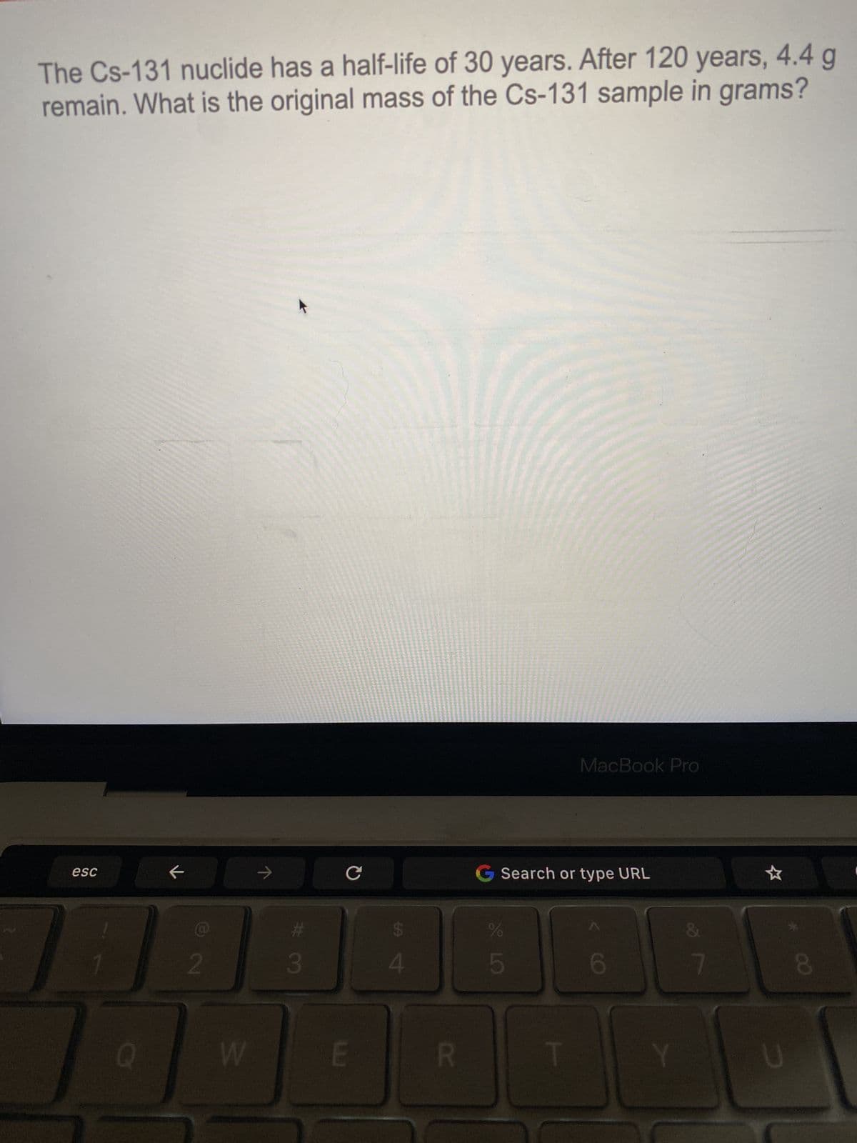 The Cs-131 nuclide has a half-life of 30 years. After 120 years, 4.4 g
remain. What is the original mass of the Cs-131 sample in grams?
esc
74
←
2
W
w #
3
CG Search
Search or type URL
$
4
R
%
R LO
MacBook Pro
5
6
Y
DY
7
☆
8