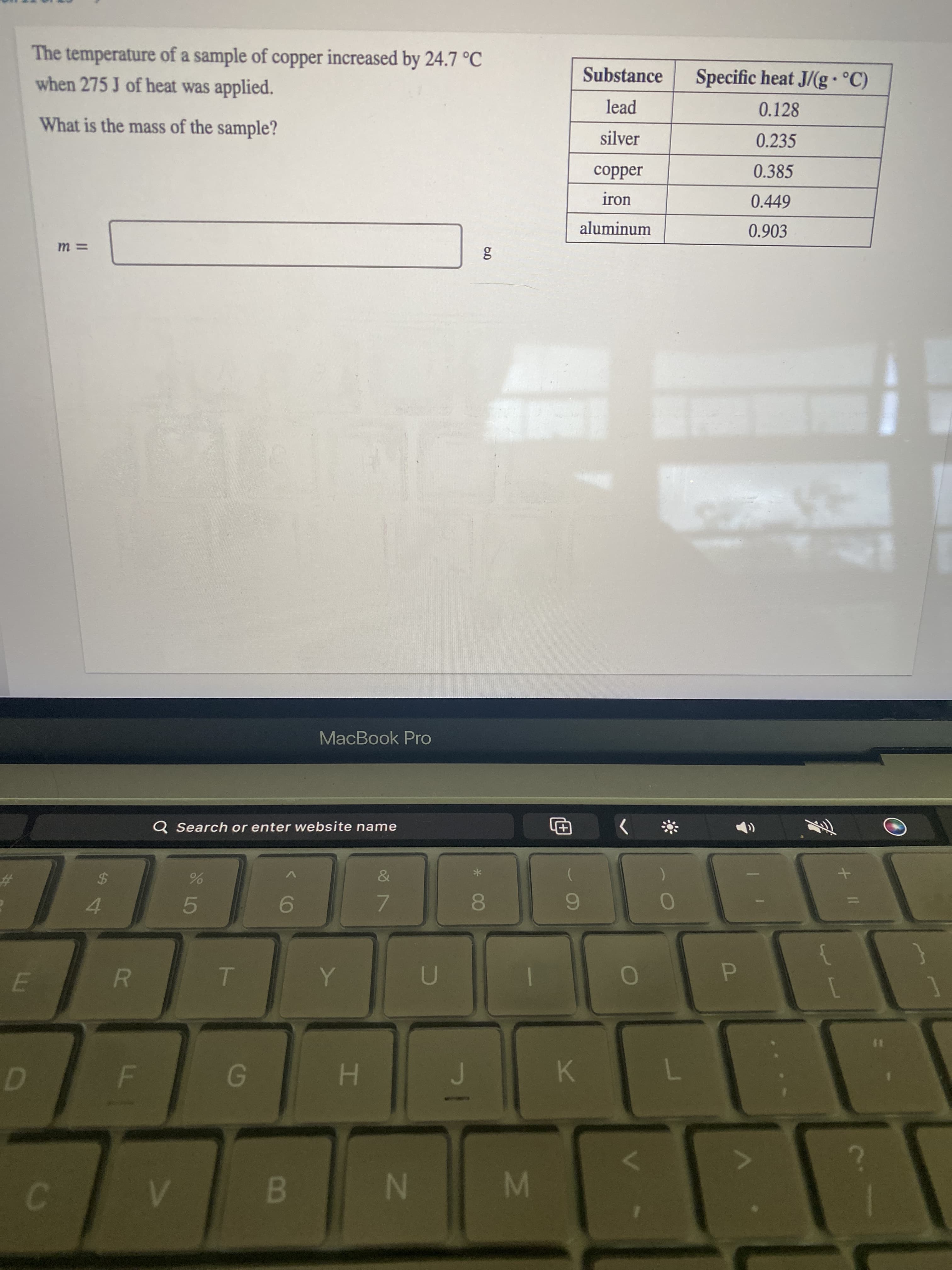 The temperature of a sample of copper increased by 24.7 °C
when 275 J of heat was applied.
Substance
Specific heat J/(g• °C)
lead
0.128
What is the mass of the sample?
silver
0.235
0.385
Jəddoɔ
iron
0.449
aluminum
0.903
MacBook Pro
Q Search or enter website name
The
&
9.
7.
4.
5.
{
R
P.
H.
K.
B.
