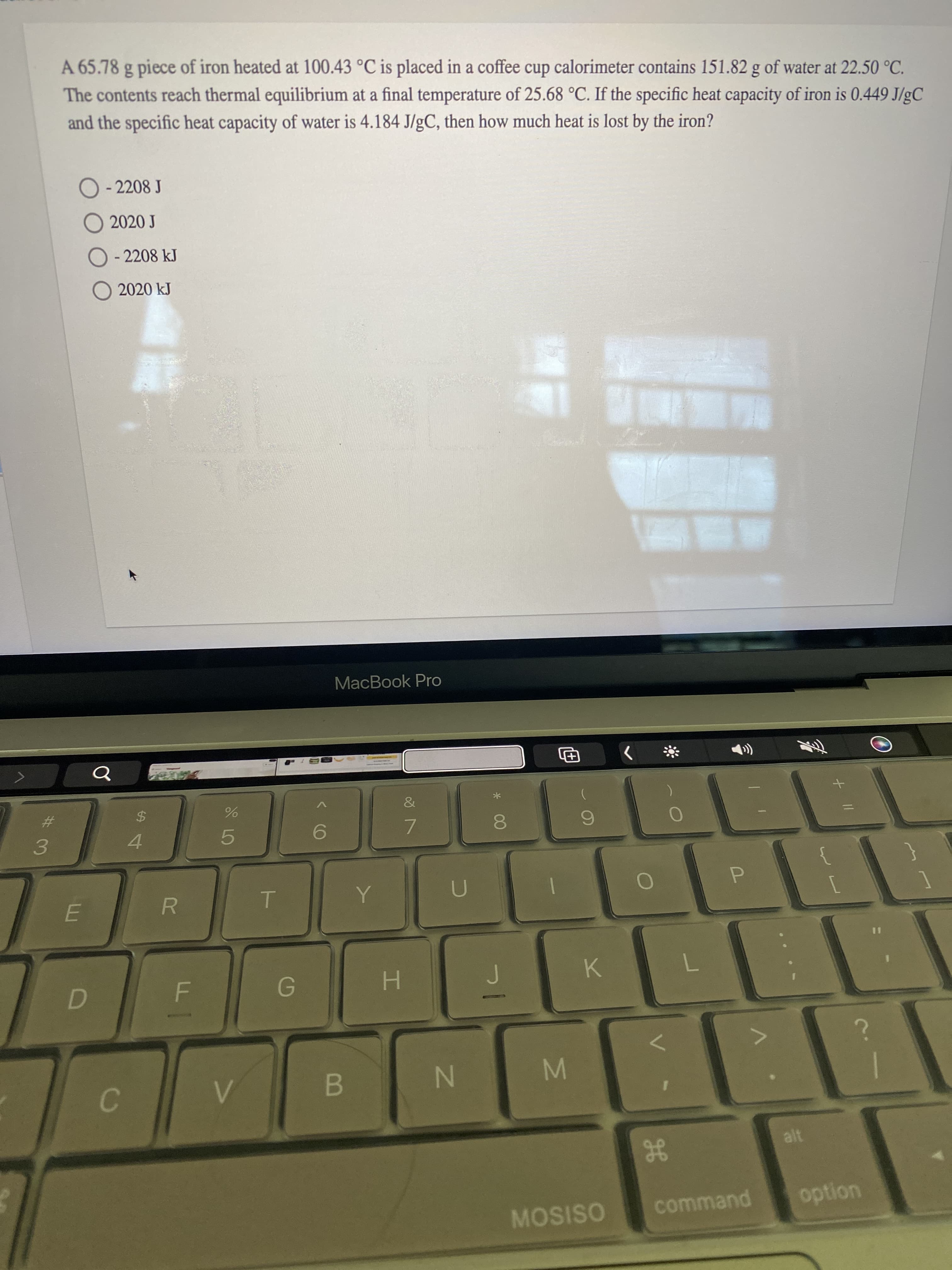 + I|
00
S LO
R
C.
A 65.78 g piece of iron heated at 100.43 °C is placed in a coffee cup calorimeter contains 151.82 g of water at 22.50 °C.
The contents reach thermal equilibrium at a final temperature of 25.68 °C. If the specific heat capacity of iron is 0.449 J/gC
and the specific heat capacity of water is 4.184 J/gC, then how much heat is lost by the iron?
O - 2208 J
O 2020 J
O - 2208 kJ
O 2020 kJ
MacBook Pro
&
24
4
%23
7.
3.
B
N
gE
MOSISO
command
uondo
