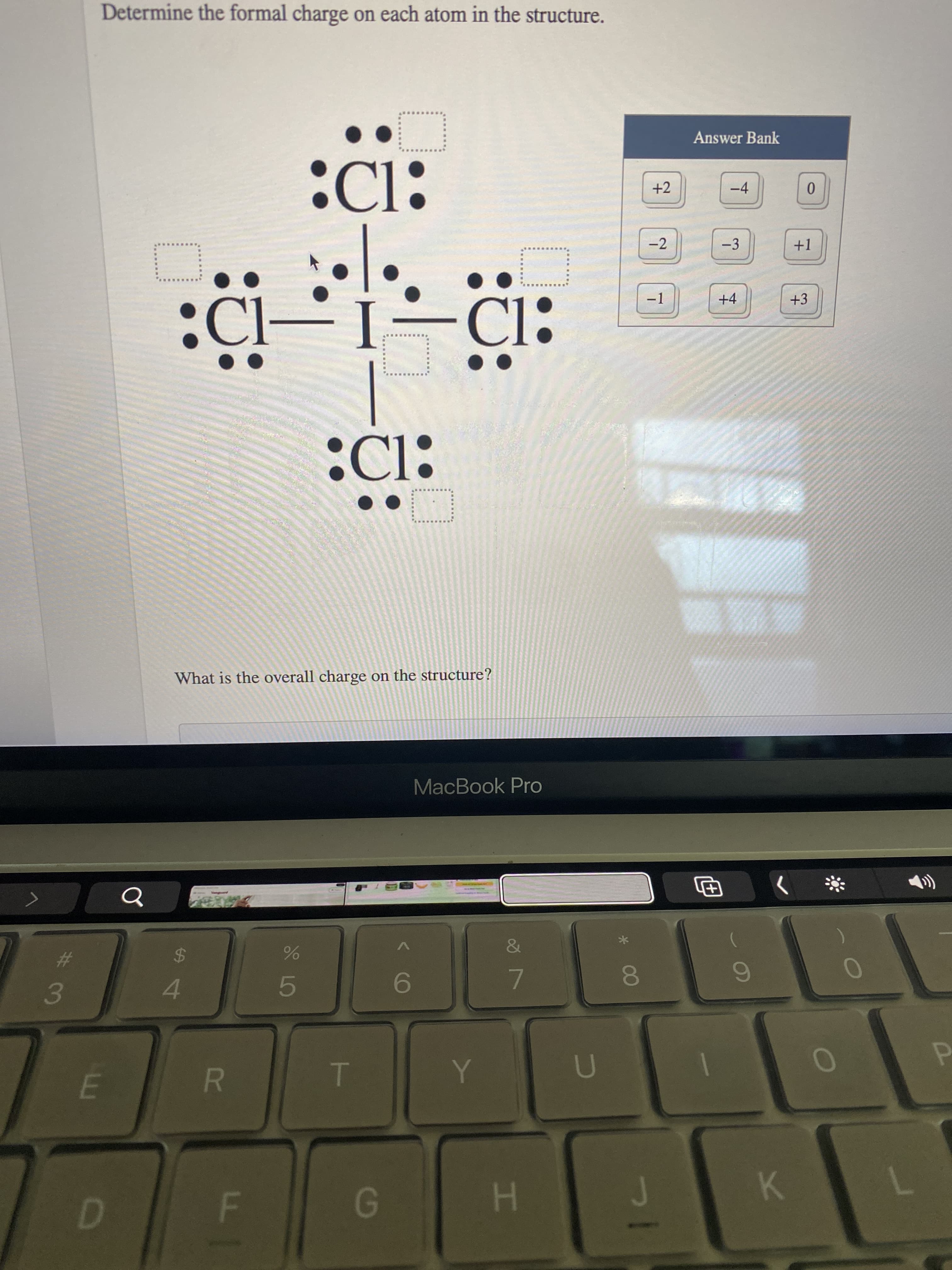 HI
S LO
R
Determine the formal charge on each atom in the structure.
Answer Bank
+2
-4
C):
-2
-3
+1
-1
+4
+3
CI:
:Cl:
What is the overall charge on the structure?
MacBook Pro
%23
24
7.
8O
4.
K.
G.
