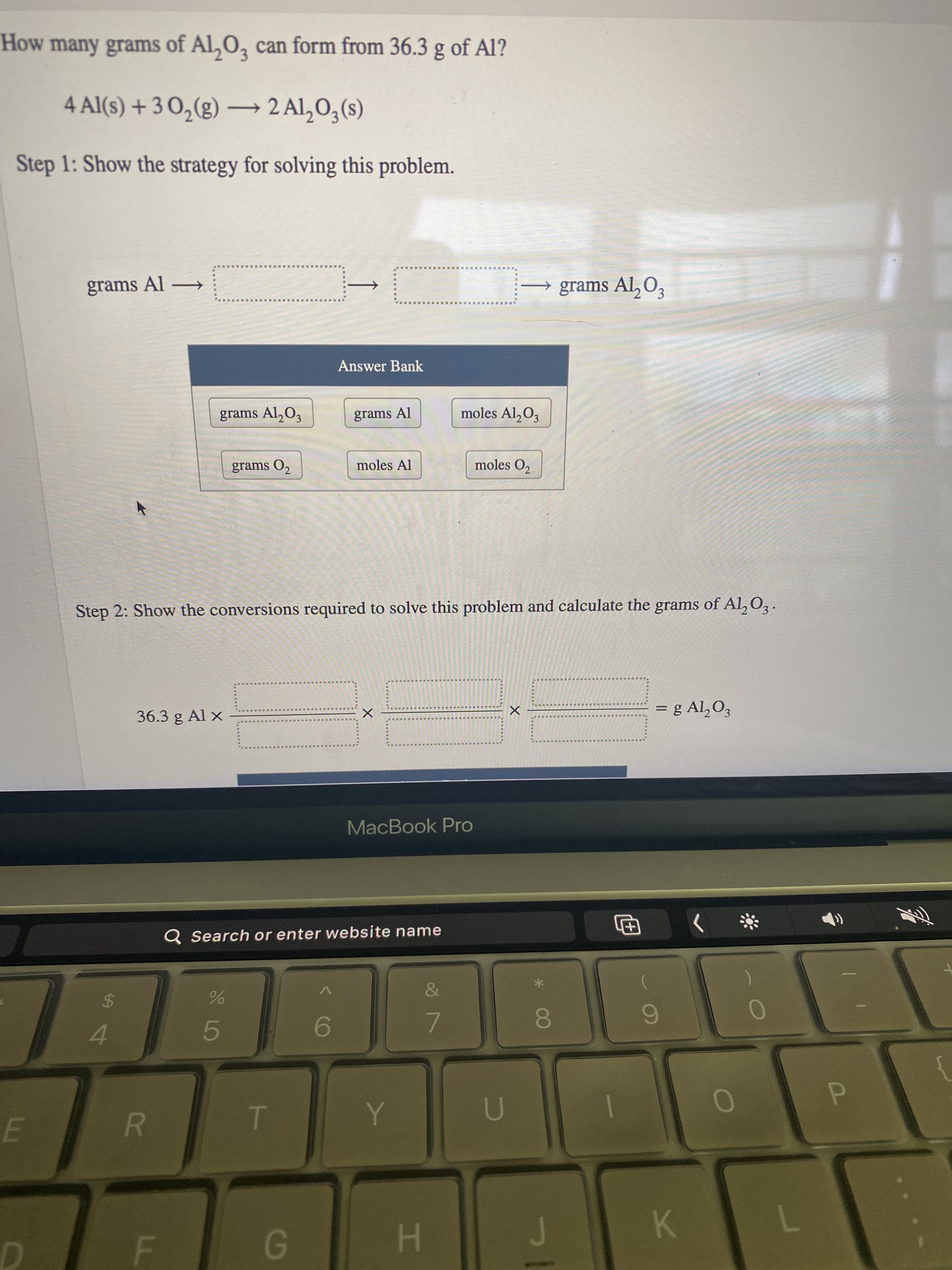 LL
R
How many grams of Al,0, can form from 36.3 g of Al?
4 Al(s) + 3 O,(g) –→ 2 Al,O3(s)
Step 1: Show the strategy for solving this problem.
grams Al →
→ grams Al, O3
Answer Bank
grams Al,O3
grams Al
moles Al,O3
grams O,
moles Al
moles O,
Step 2: Show the conversions required to solve this problem and calculate the grams of Al, O,.
= g Al,O3
36.3 g Al ×
%D
MacBook Pro
Q Search or enter website name
巴
4
8.
9-
7.
7.
H.
