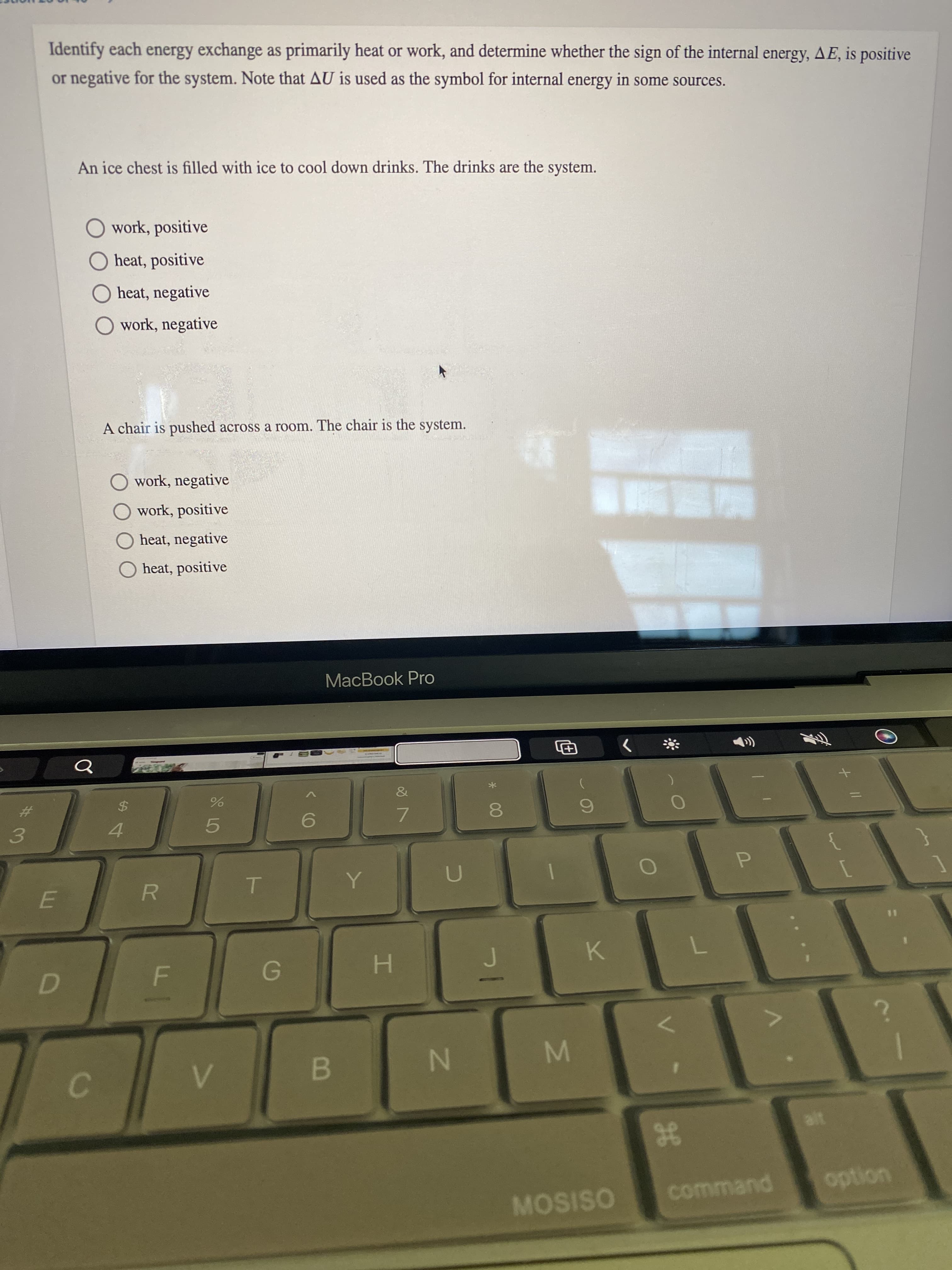 M
%24
Identify each energy exchange as primarily heat or work, and determine whether the sign of the internal energy, AE, is positive
or negative for the system. Note that AU is used as the symbol for internal energy in some sources.
An ice chest is filled with ice to cool down drinks. The drinks are the system.
O work, positive
O heat, positive
O heat, negative
O work, negative
A chair is pushed across a room. The chair is the system.
work, negative
O work, positive
O heat, negative
O heat, positive
MacBook Pro
&
%23
7.
5.
4.
3.
P.
R.
K.
N
B.
C.
gE
command
uondo
MOSISO
