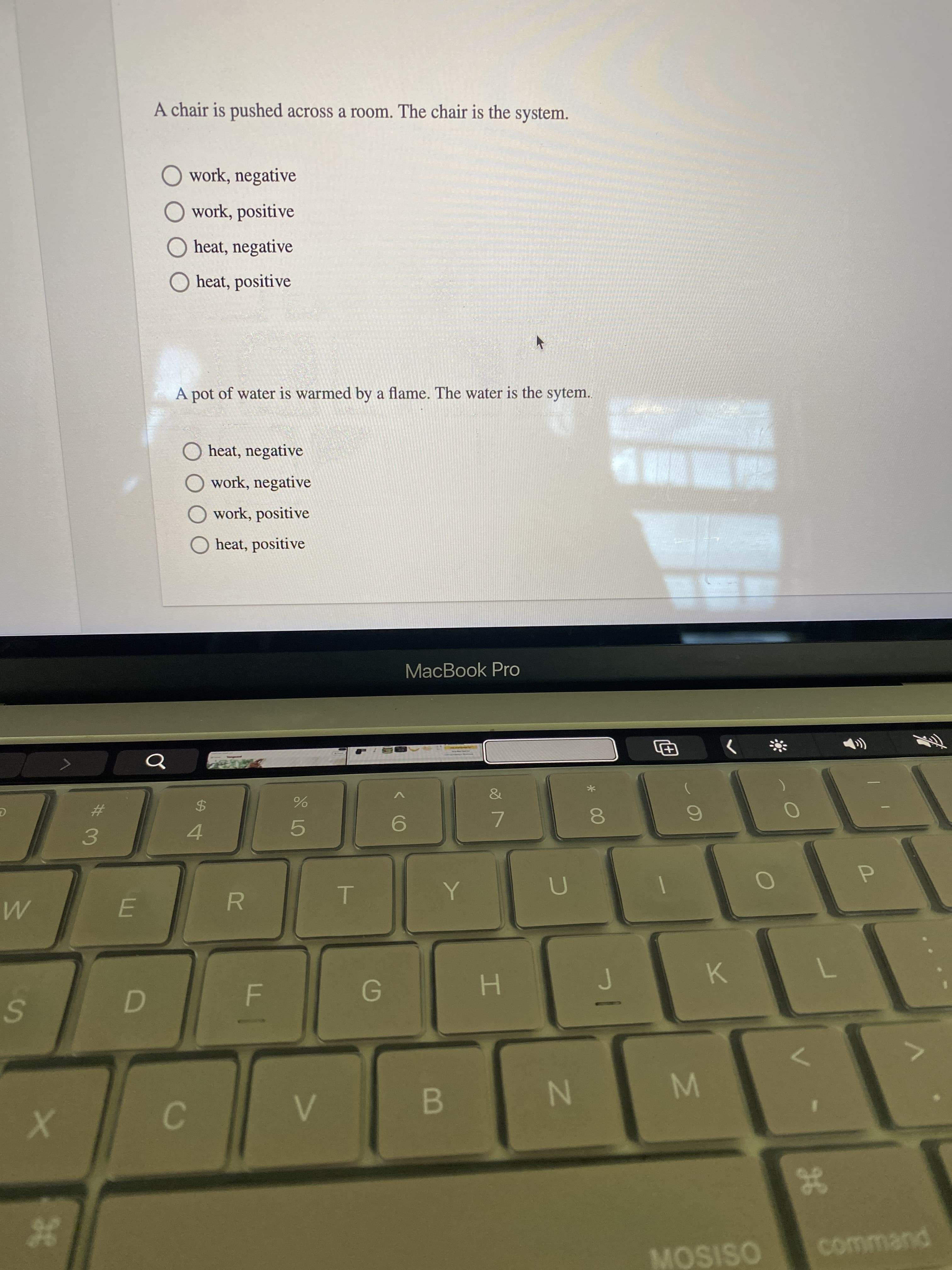 B
F.
%24
D.
36
%23
A chair is pushed across a room. The chair is the system.
O work, negative
O work, positive
O heat, negative
O heat, positive
A pot of water is warmed by a flame. The water is the sytem.
O heat, negative
O work, negative
O work, positive
O heat, positive
MacBook Pro
Q
&
%23
$4
9.
7.
4.
5.
3.
R.
K.
H.
command
MOSISO
