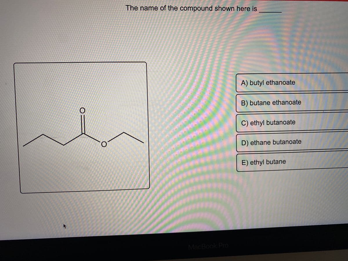 OI
The name of the compound shown here is
******
****
********
*********
MacBook Pro
A) butyl ethanoate
B) butane ethanoate
C) ethyl butanoate
D) ethane butanoate
E) ethyl butane