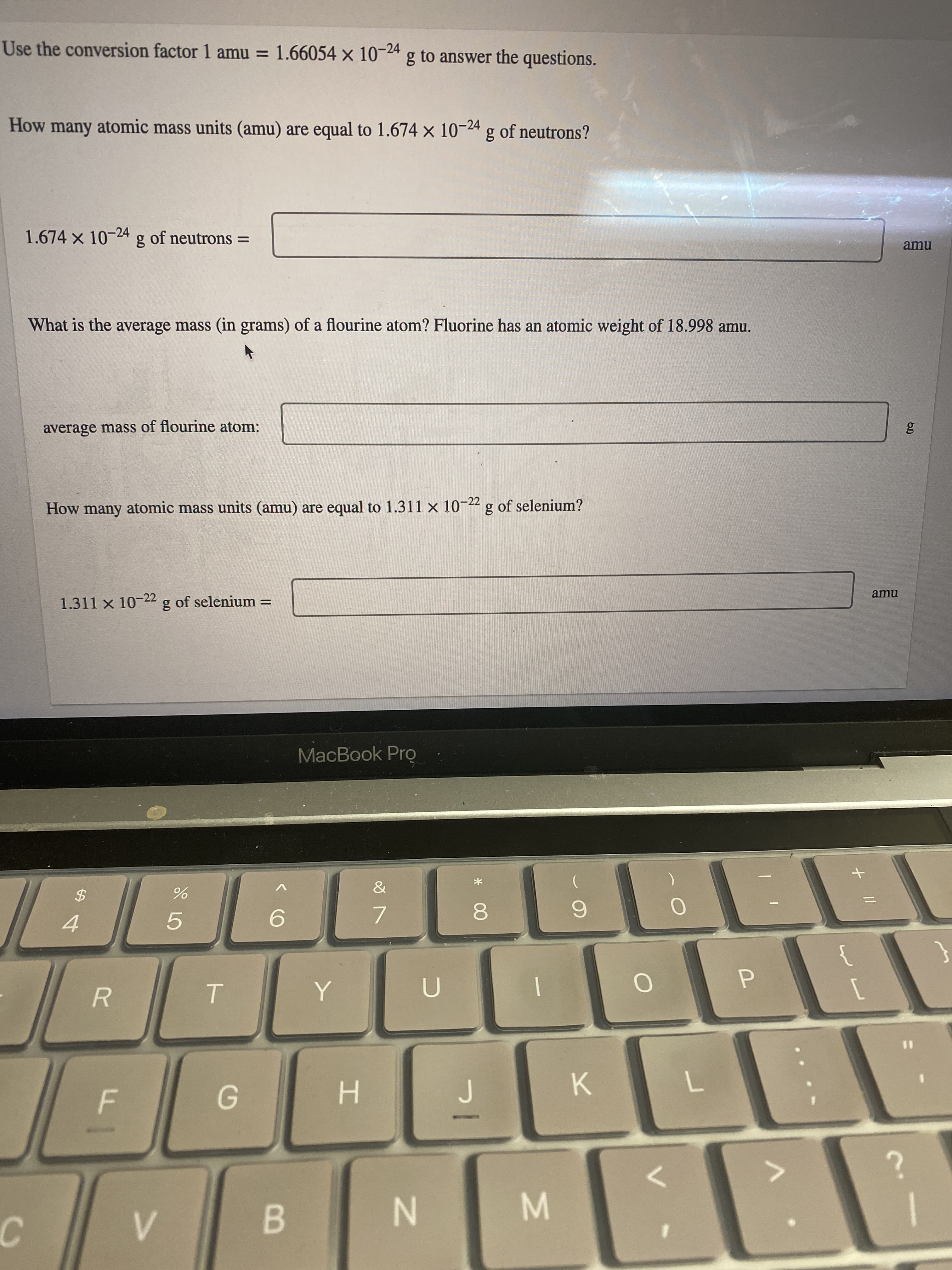 + ||
* 00
Use the conversion factor 1 amu = 1.66054 x 10-24 g to answer the questions.
How many atomic mass units (amu) are equal to 1.674 x 10-24 g of neutrons?
1.674x10-24 g of neutrons =
What is the average mass (in grams) of a flourine atom? Fluorine has an atomic weight of 18.998 amu.
average mass of flourine atom:
How many atomic mass units (amu) are equal to 1.311 × 10-22 g of selenium?
1.311 x 10-22 g of selenium =
MacBook Pro
{
7.
2$
5.
4.
%3D
R.
K.
H.
B.
