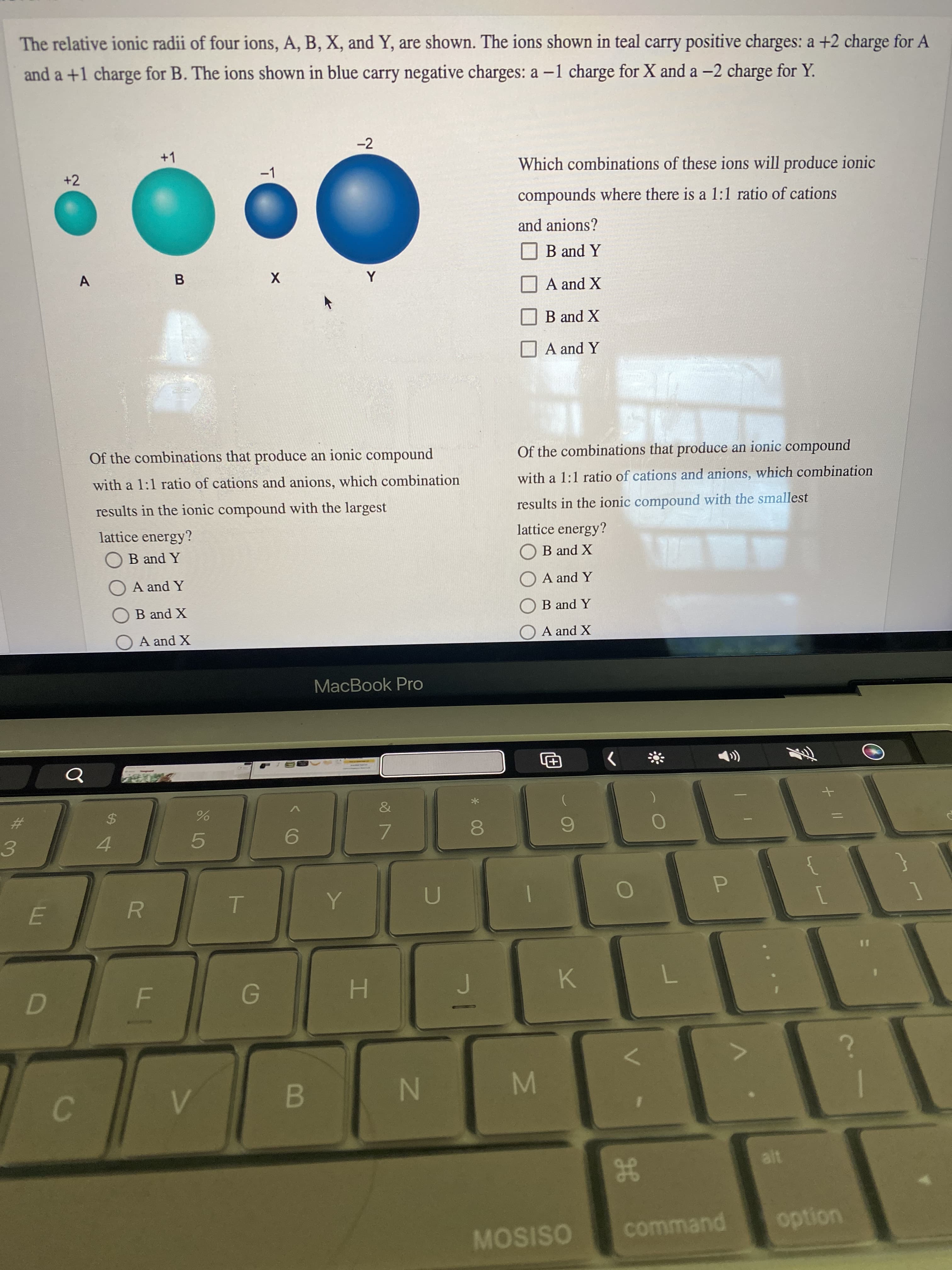 MN
* 00
%24
The relative ionic radii of four ions, A, B, X, and Y, are shown. The ions shown in teal carry positive charges: a +2 charge for A
and a +1 charge for B. The ions shown in blue carry negative charges: a -1 charge for X and a -2 charge for Y.
-2
+1
-1
Which combinations of these ions will produce ionic
+2
compounds where there is a 1:1 ratio of cations
and anions?
O B and Y
A
B.
A and X
B and X
A and Y
Of the combinations that produce an ionic compound
Of the combinations that produce an ionic compound
with a 1:1 ratio of cations and anions, which combination
with a 1:1 ratio of cations and anions, which combination
results in the ionic compound with the largest
results in the ionic compound with the smallest
lattice energy?
lattice energy?
OB and Y
X pue
ОB and X
A and Y
O A and Y
ОВ and X
B and Y
X puea
X pua
MacBook Pro
The
%23
%24
5.
7.
3.
4.
R.
%3D
H.
K.
B
C.
MOSISO
command
uondo
