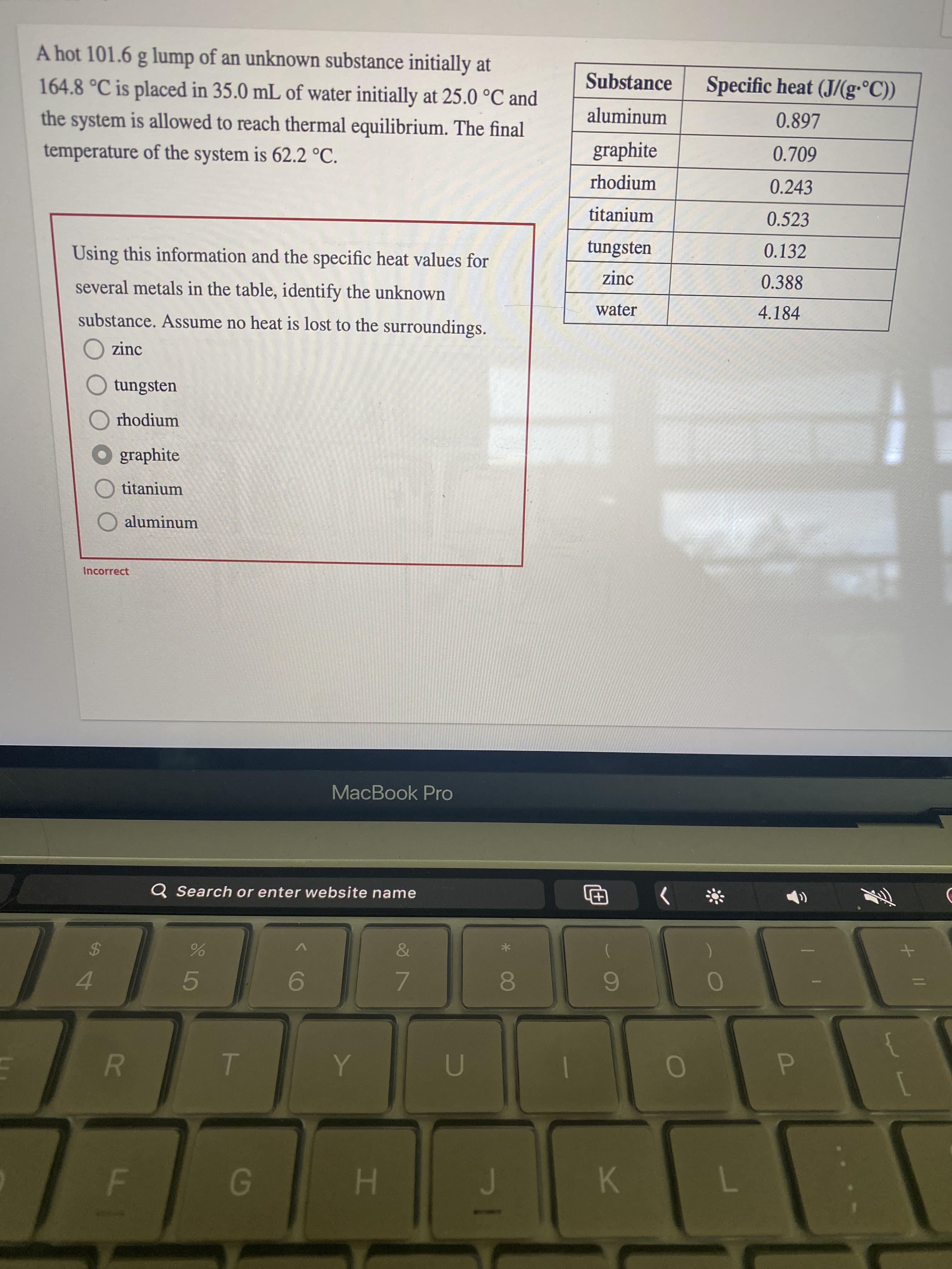 A hot 101.6 g lump of an unknown substance initially at
Substance
Specific heat (J/(g•°C))
164.8°C is placed in 35.0 mL of water initially at 25.0 °C and
aluminum
0.897
the system is allowed to reach thermal equilibrium. The final
graphite
0.709
temperature of the system is 62.2 °C.
rhodium
0.243
titanium
0.523
tungsten
0.132
Using this information and the specific heat values for
zinc
0.388
several metals in the table, identify the unknown
4.184
water
substance. Assume no heat is lost to the surroundings.
O zinc
O tungsten
O rhodium
O graphite
titanium
aluminum
Incorrect
MacBook Pro
Q Search or enter website name
>
%3D
7.
08.
5.
9.
P.
K.
