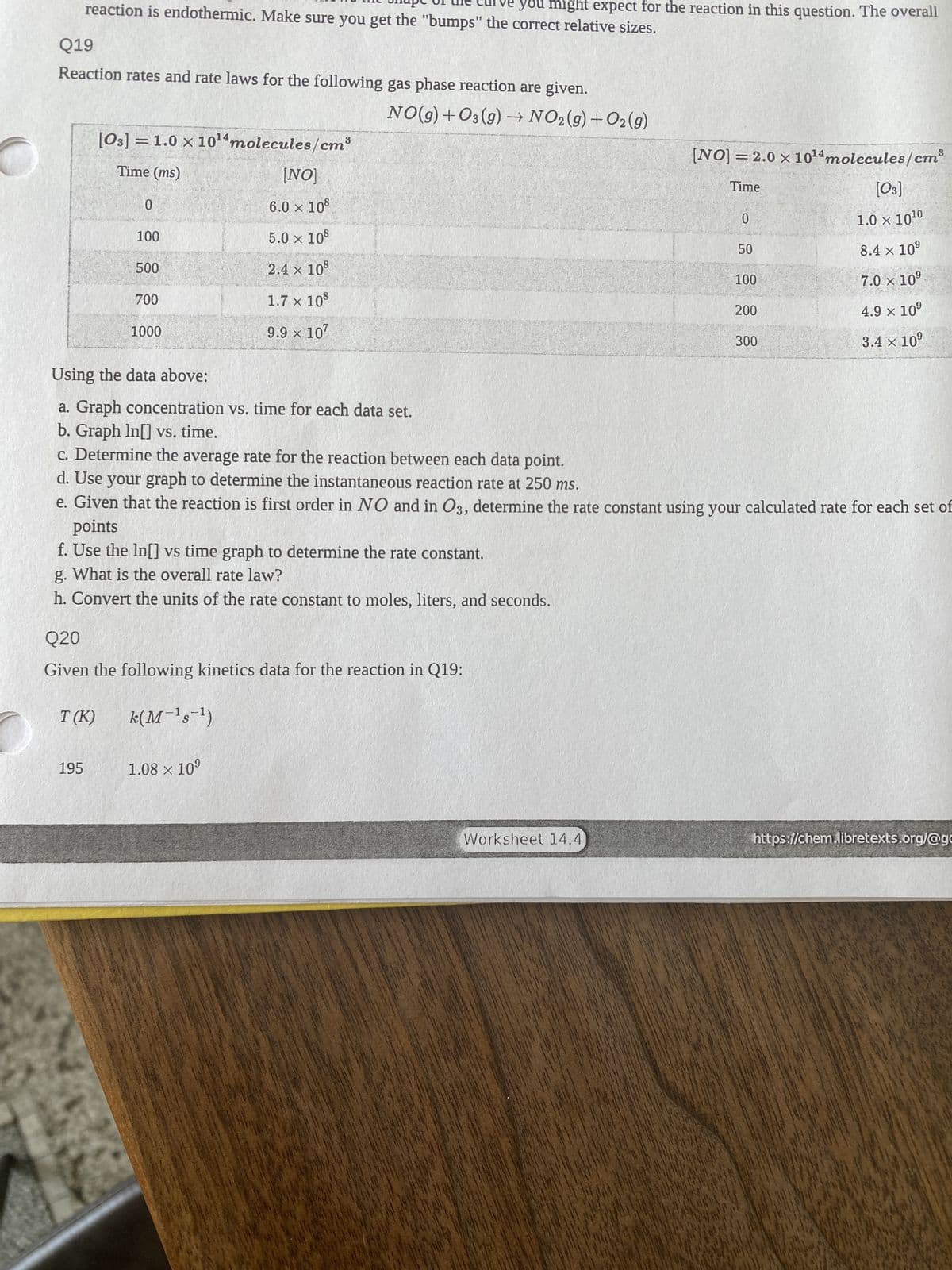 O
you might expect for the reaction in this question. The overall
reaction is endothermic. Make sure you get the "bumps" the correct relative sizes.
Q19
Reaction rates and rate laws for the following gas phase reaction are given.
NO(g) +O3(g) → NO2(g) + O2(g)
[03] = 1.0 × 10¹4 molecules/cm³
[NO] = 2.0 × 10¹4 molecules/cm
Time (ms)
[NO]
Time
[03]
0
6.0 × 108
0
1.0 × 10¹0
654
100
5.0 × 108
50
8.4 × 10⁹
500
2.4 × 108
100
7.0 × 10⁹
700
1.7 × 108
200
4.9 × 10⁹
1000
9.9 × 107
300
3.4 × 10⁹
Using the data above:
a. Graph concentration vs. time for each data set.
b. Graph In[] vs. time.
c. Determine the average rate for the reaction between each data point.
d. Use your graph to determine the instantaneous reaction rate at 250 ms.
e. Given that the reaction is first order in NO and in O3, determine the rate constant using your calculated rate for each set of
points
f. Use the In[] vs time graph to determine the rate constant.
g.
What is the overall rate law?
h. Convert the units of the rate constant to moles, liters, and seconds.
Q20
Given the following kinetics data for the reaction in Q19:
T(K)
k(M-¹s¯¹)
195
1.08 × 10⁹
https://chem.libretexts.org/@gc
Worksheet 14.4