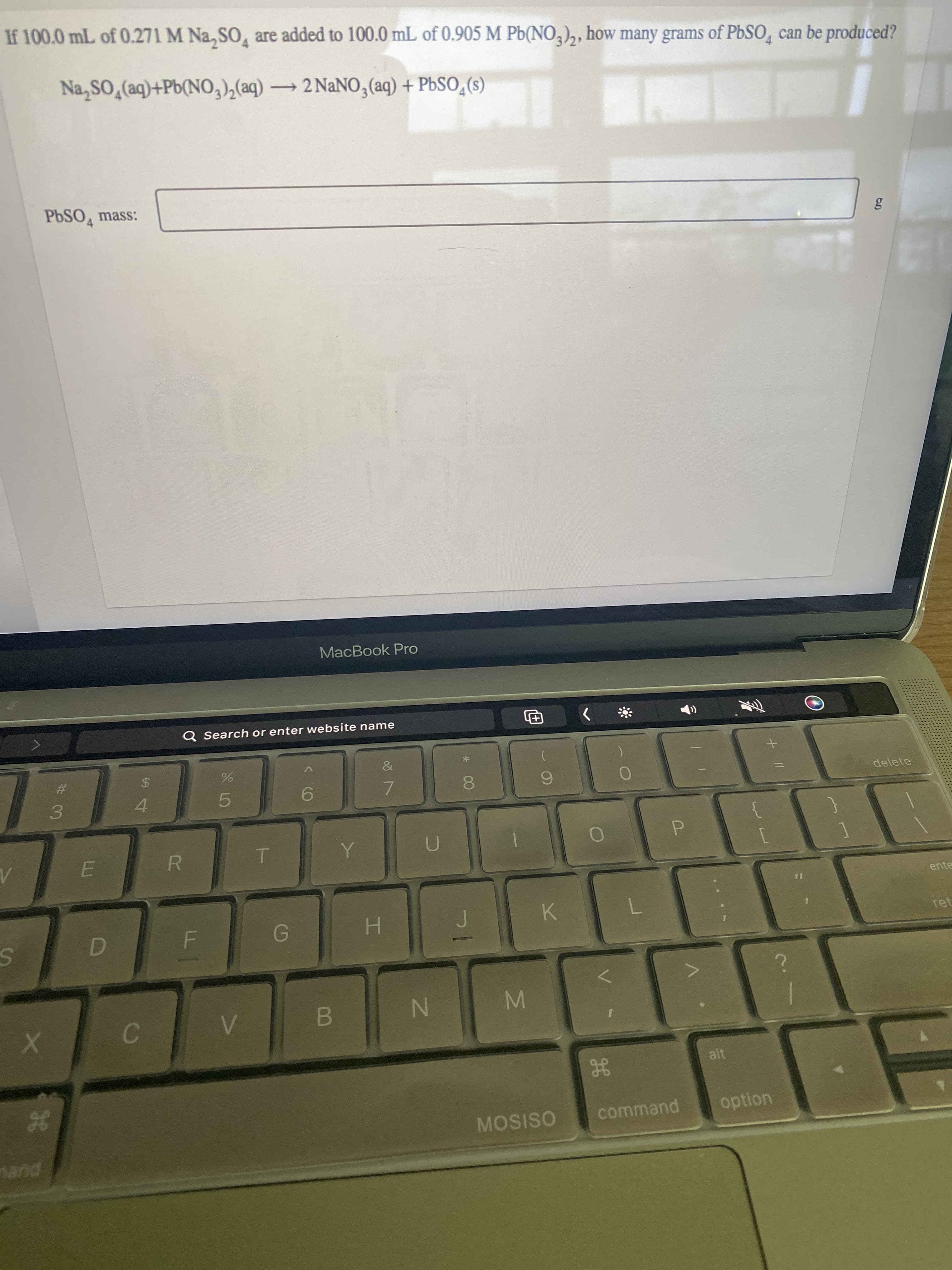 MN
LLI
If 100.0 mL of 0.271 M Na, SO, are added to 100.0 mL of 0.905 M Pb(NO,),, how many grams of PbSO, can be produced?
Na,SO,(aq)+Pb(NO,),(aq) → 2 NaNO,(aq) + PbSO,(s)
PBSO, mass:
%23
$4
4.
pueu
Q Search or enter website name
R.
5.
MacBook Pro
6.
&
7.
B.
H.
08.
N
田
MOSISO
K.
7.
command
alt
option
delete
ente
