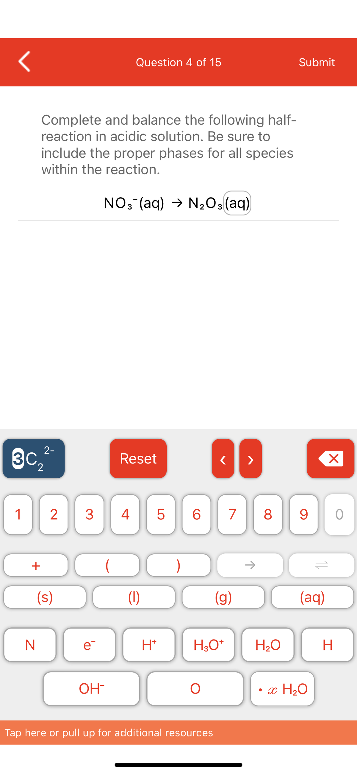 1
3c₂
2
+
N
Complete and balance the following half-
reaction in acidic solution. Be sure to
include the proper phases for all species
within the reaction.
NO3(aq) → N₂O3(aq)
2-
2
(s)
Question 4 of 15
e
OH-
Reset
3 4 5 6 7 8 9
(1)
H*
}
< >
O
H3O+
Tap here or pull up for additional resources
(g)
H₂O
Submit
●
(aq)
x H₂O
X
H
0