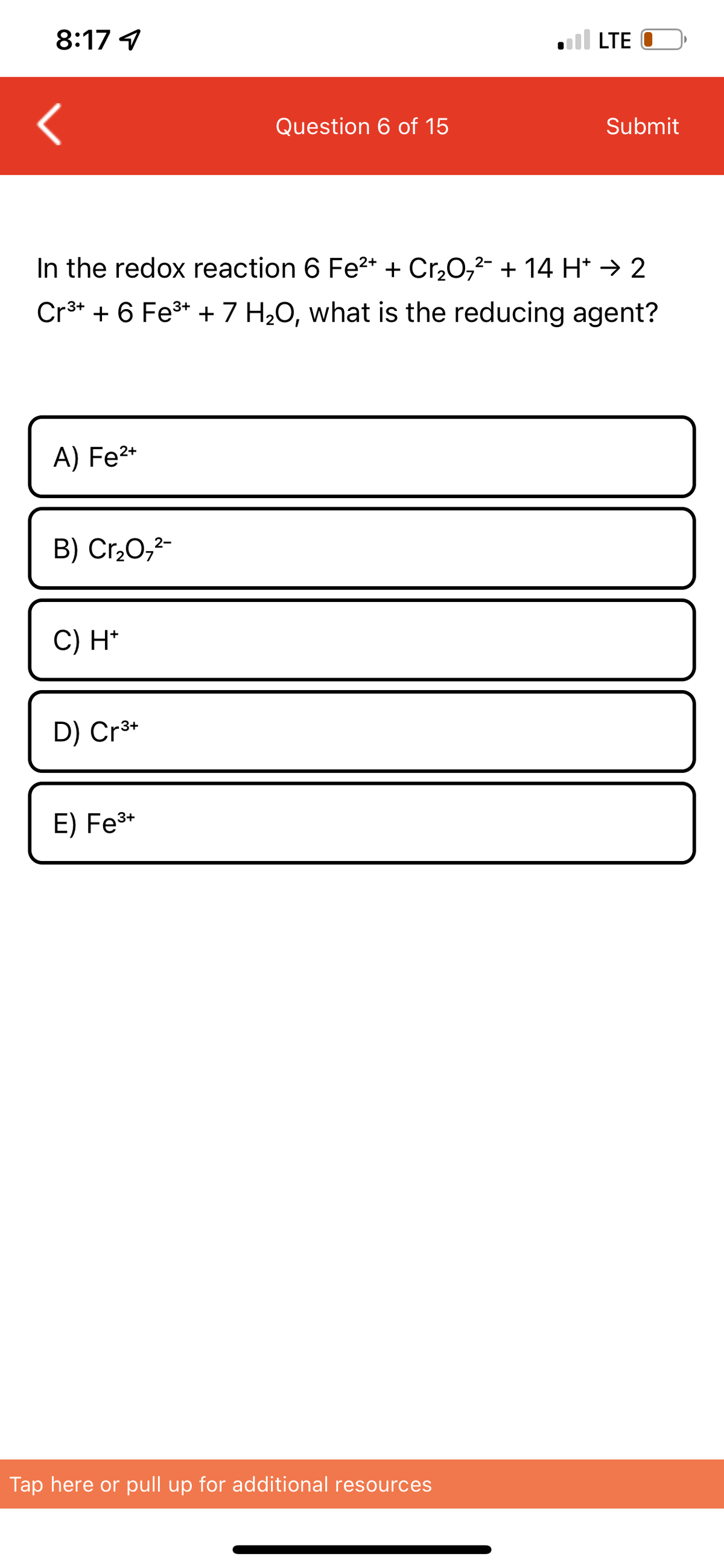 8:17 1
A) Fe²+
B) Cr₂O7²-
In the redox reaction 6 Fe²+ + Cr₂O7²- + 14 H* → 2
Cr³+ + 6 Fe³+ + 7 H₂O, what is the reducing agent?
C) H+
D) Cr³+
Question 6 of 15
E) Fe³+
LTE
Tap here or pull up for additional resources
Submit