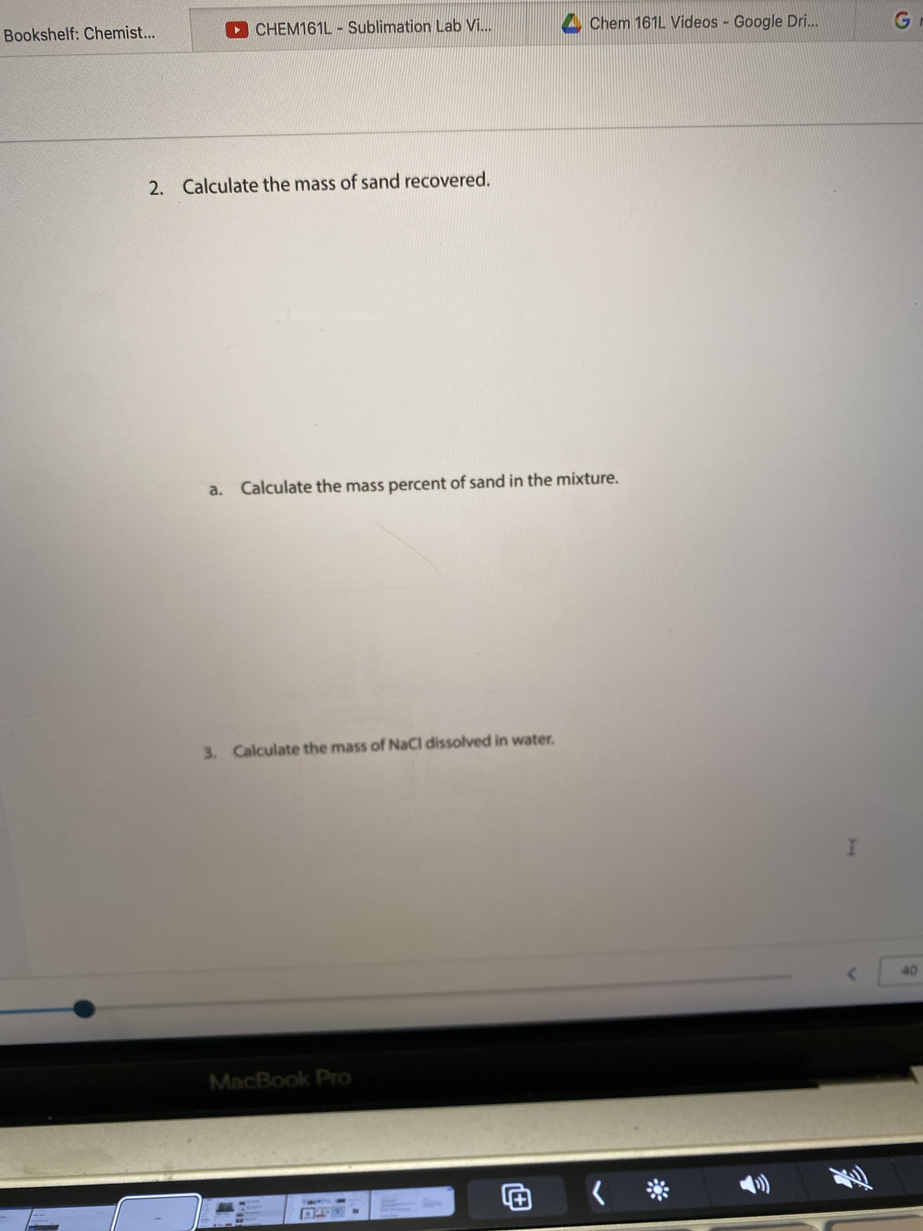 Bookshelf: Chemist...
O CHEM161L-Sublimation Lab Vi...
Chem 161L Videos Google Dri...
Gr
2. Calculate the mass of sand recovered.
a. Calculate the mass percent of sand in the mixture.
3. Calculate the mass of NaCl dissolved in water.
MacBook Pro
*> 日
