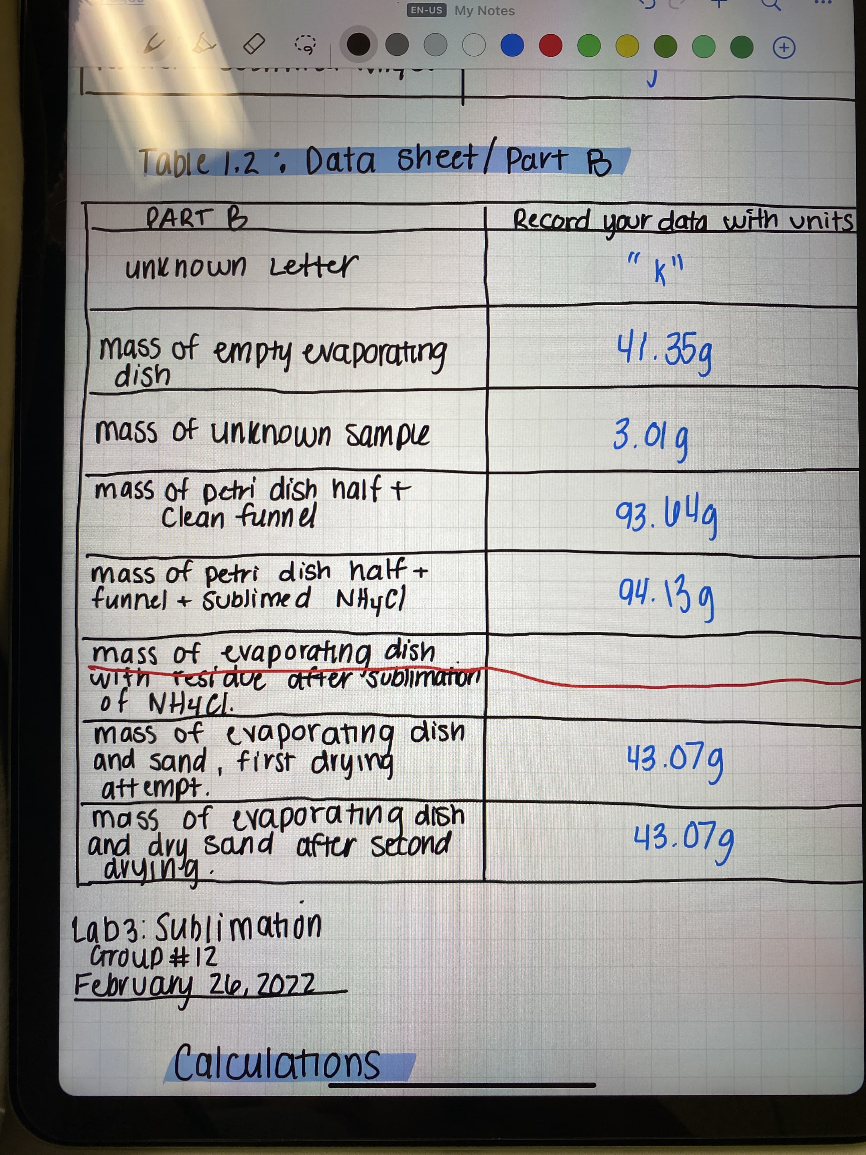 EN-US My Notes
DOO
...
L..
Table 1.2 ; Data sheet/ Part B
RART B
Record your data with units
unknown Letter
mass of empty evaporating
dish
41.35g
mass of unknown sample
3.01g
mass of petri dish half t
Clean funnel
mass of petri dish half+
funnel + Sublimed NHYC)
mass of evaporating dish
With residue atfter Sublimator
mass of evaporating dish
and sand, first drying
att empt.
mass of evaporating dish
and dry sand after setond
43.07g
43.079
Lab3: Sublimah on
Crroup #12
Februany 26, 202
