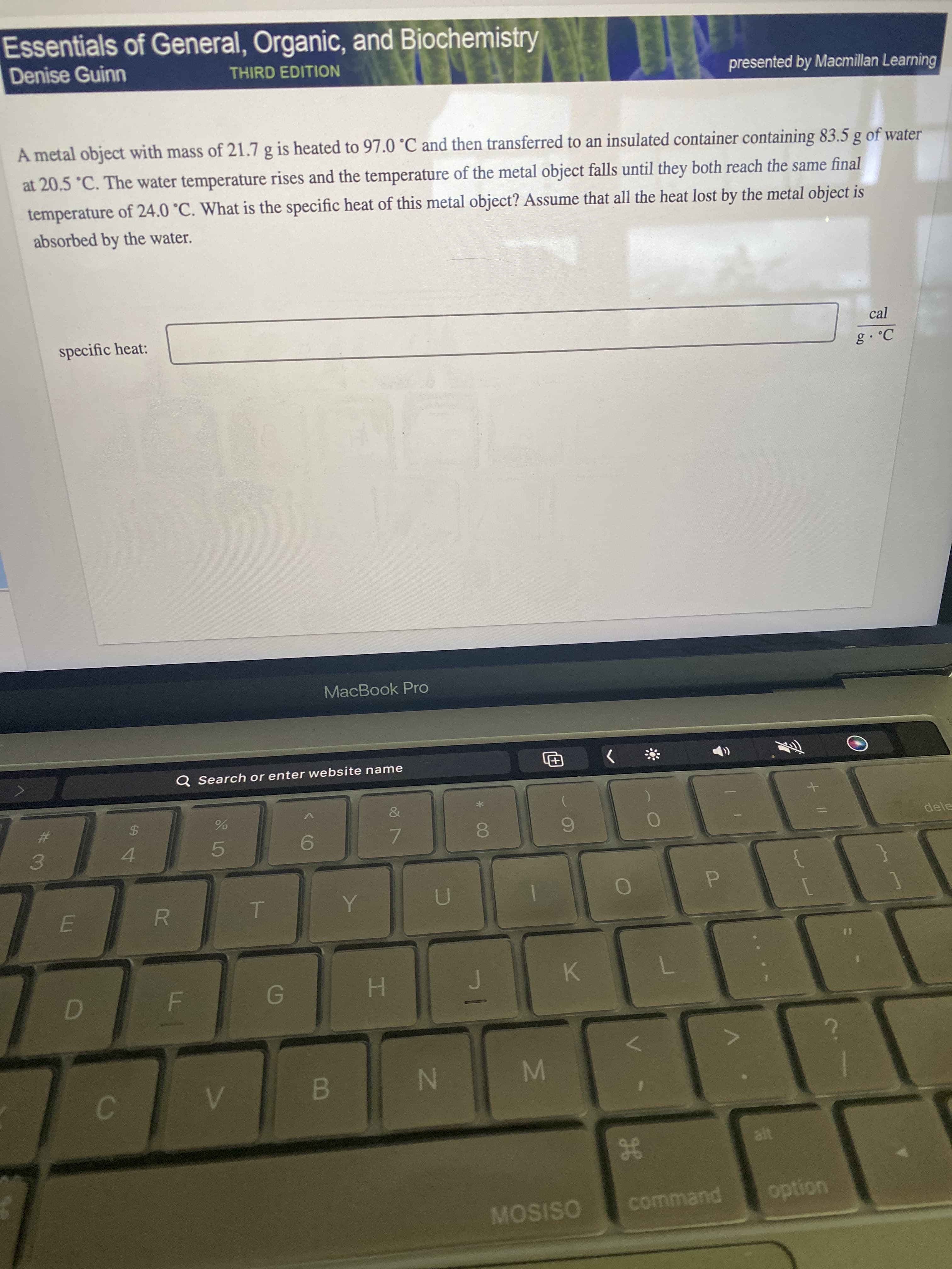 + I|
H
IM
IN
Essentials of General, Organic, and Biochemistry
Denise Guinn
THIRD EDITION
presented by Macmillan Learning
A metal object with mass of 21.7 g is heated to 97.0 °C and then transferred to an insulated container containing 83.5 g of water
at 20.5 °C. The water temperature rises and the temperature of the metal object falls until they both reach the same final
temperature of 24.0 °C. What is the specific heat of this metal object? Assume that all the heat lost by the metal object is
absorbed by the water.
specific heat:
cal
MacBook Pro
Q Search or enter website name
&
%23
%24
dele
6.
7.
4.
5.
3.
P.
K
H.
B.
MOSISO
command
uondo
