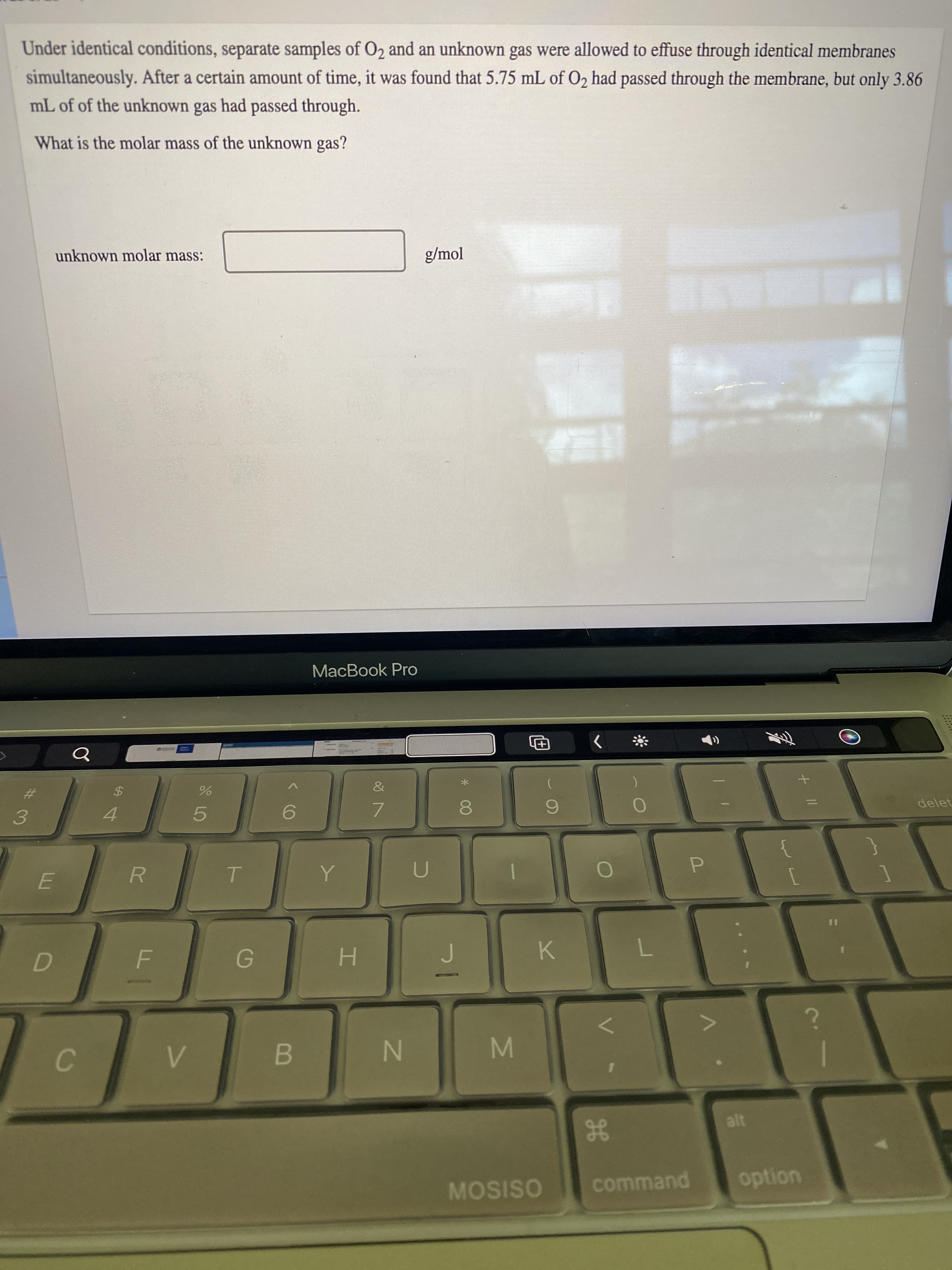 MI
< CO
C.
Under identical conditions, separate samples of O2 and an unknown gas were allowed to effuse through identical membranes
simultaneously. After a certain amount of time, it was found that 5.75 mL of O2 had passed through the membrane, but only 3.86
mL of of the unknown gas had passed through.
What is the molar mass of the unknown gas?
unknown molar mass:
g/mol
MacBook Pro
The
%23
%$4
delet
4.
5.
3.
R.
P.
H.
K.
B.
MOSISO
command
uondo

