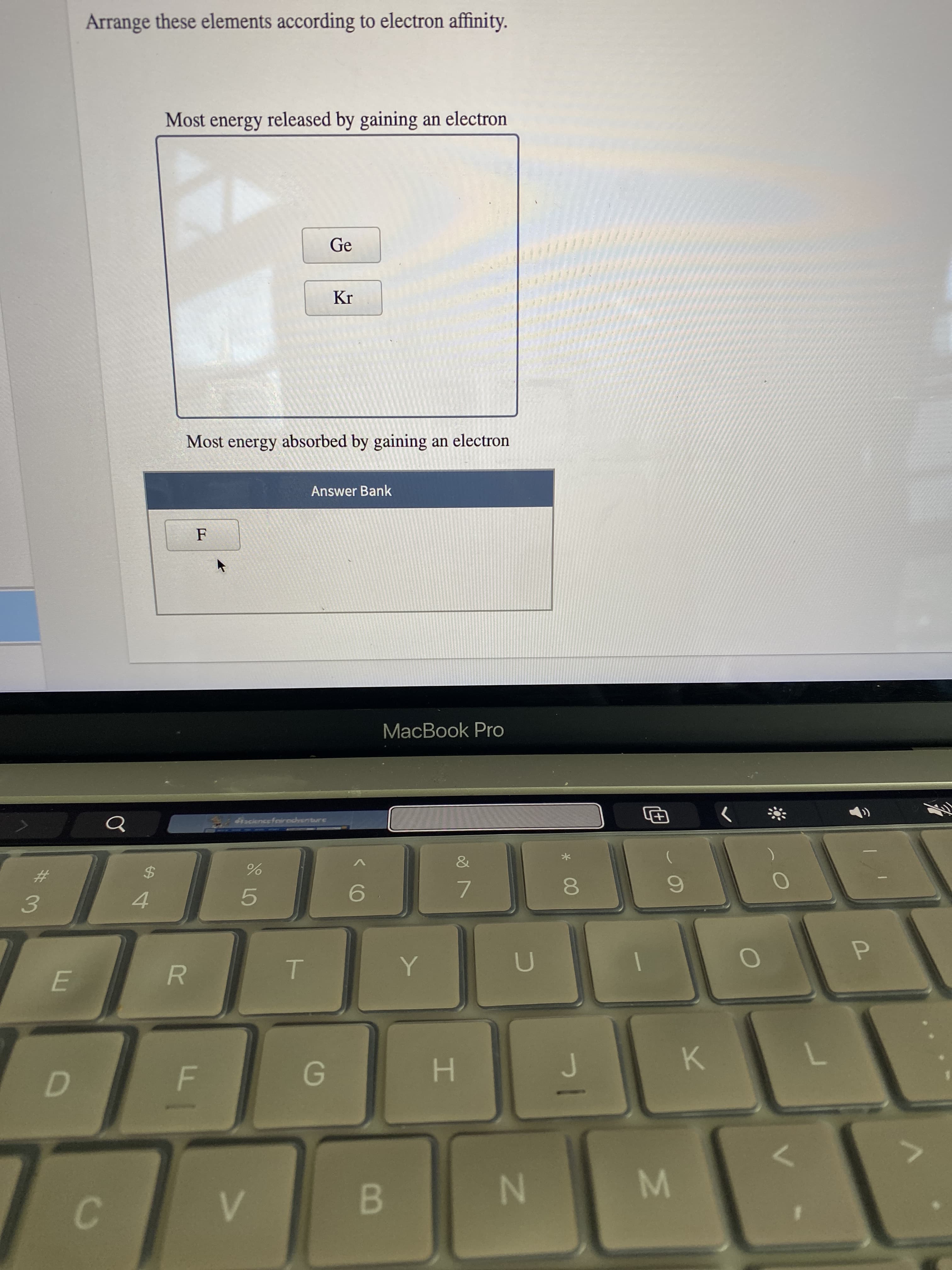 I.
C.
B.
R.
3.
4.
#3
K.
$4
9.
7.
iscience foirecrenture
P.
MacBook Pro
F
Answer Bank
Most energy absorbed by gaining an electron
Ge
Most energy released by gaining an electron
Arrange these elements according to electron affinity.
