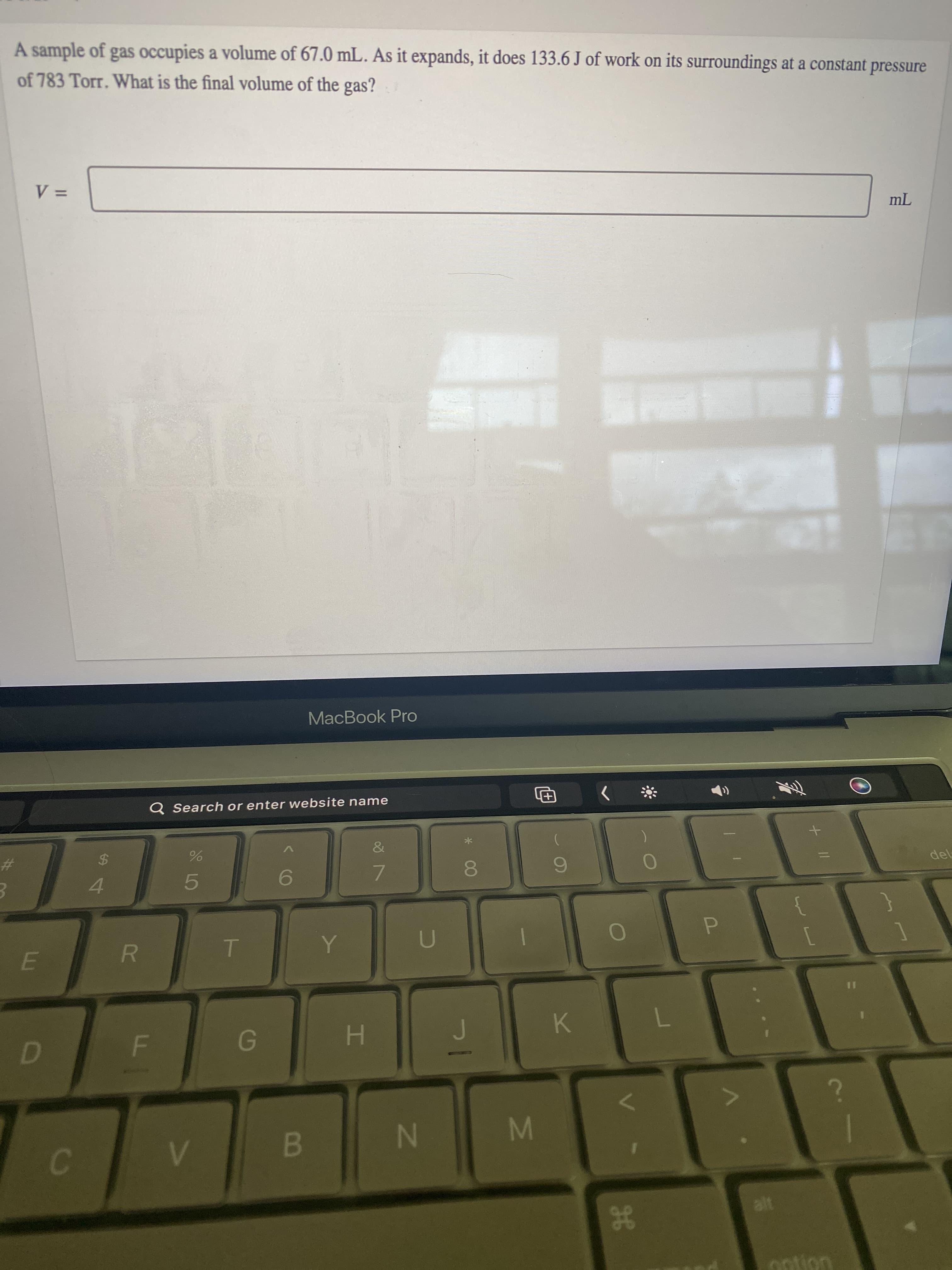 38
IM
IN
HI
F.
alt
B.
7.
K.
E.
7.
9.
4.
$
%23
Q Search or enter website name
MacBook Pro
of 783 Torr. What is the final volume of the gas?
A sample of gas occupies a volume of 67.0 mL. As it expands, it does 133.6 J of work on its surroundings at a constant pressure
