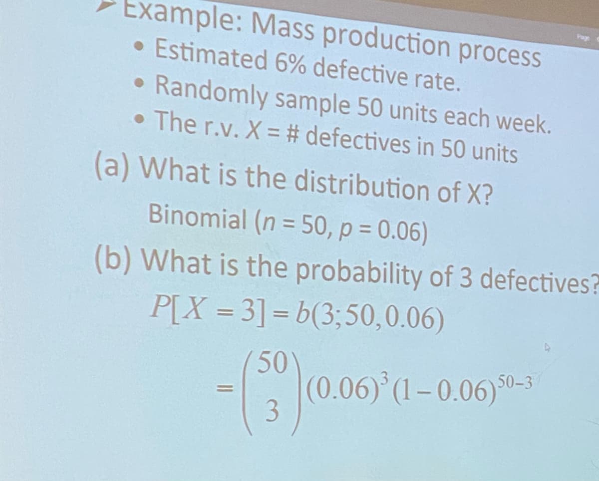 Example: Mass production process
• Estimated 6% defective rate.
Randomly sample 50 units each week.
• The r.v. X = # defectives in 50 units
(a) What is the distribution of X?
Binomial (n = 50, p = 0.06)
(b) What is the probability of 3 defectives?
P[X=3]=b(3:50,0.06)
50
- ($9) (0.06)
3
(0.06)³ (1-0.06) 50-3