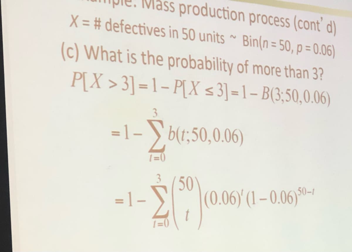 Mass production process (cont' d)
X=# defectives in 50 units~ Bin(n = 50, p = 0.06)
(c) What is the probability of more than 3?
P[X >3] =1-P[X ≤ 3]=1- B(3;50,0.06)
=1-b(1:50,0.06)
t=0
- 2 (50)
(59) (0.06)
1=0
=1-
(0.06)' (1-0.06)50-